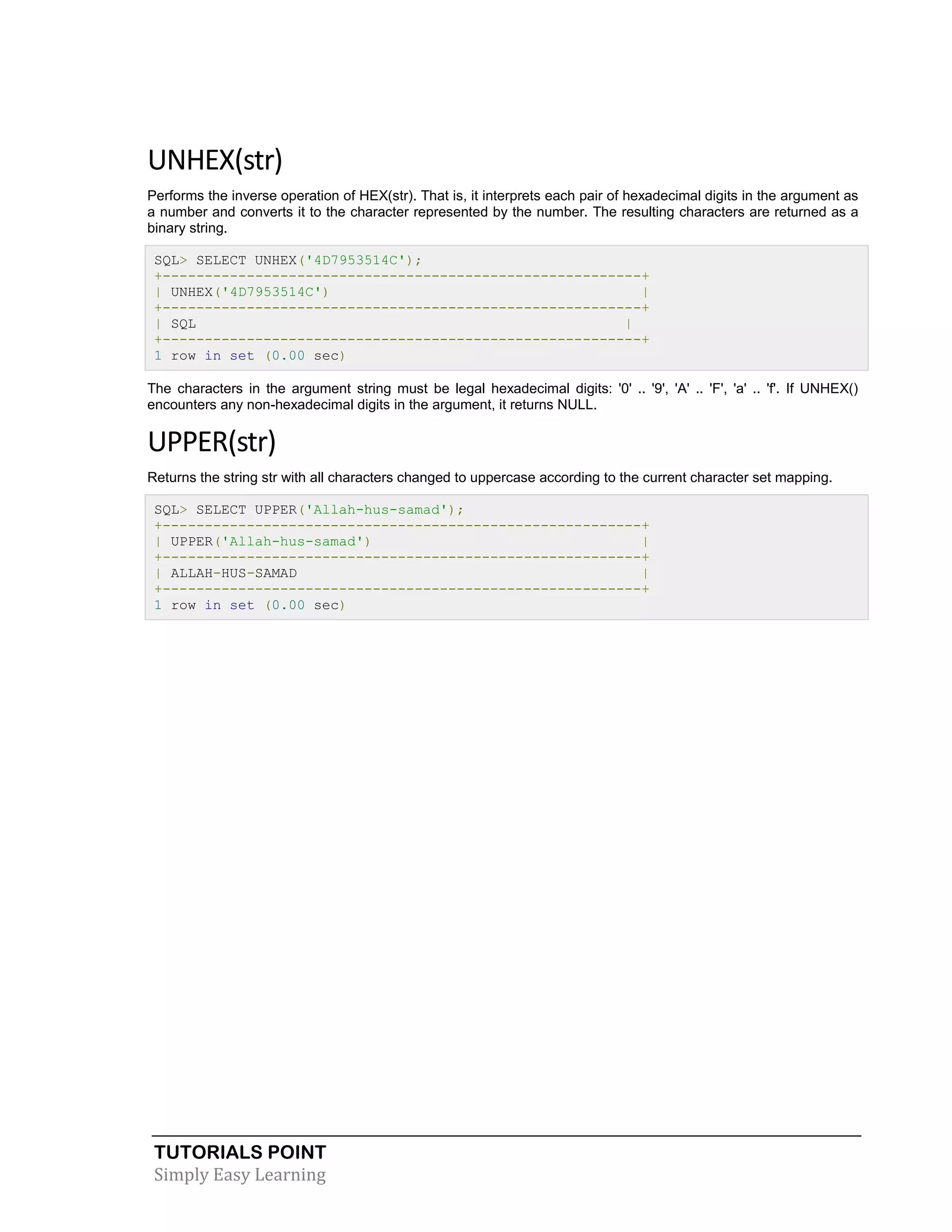 TUTORIALS POINT
Simply Easy Learning
UNHEX(str)
Performs the inverse operation of HEX(str). That is, it interprets each pair of hexadecimal digits in the argument as
a number and converts it to the character represented by the number. The resulting characters are returned as a
binary string.
SQL> SELECT UNHEX('4D7953514C');
+---------------------------------------------------------+
| UNHEX('4D7953514C') |
+---------------------------------------------------------+
| SQL |
+---------------------------------------------------------+
1 row in set (0.00 sec)
The characters in the argument string must be legal hexadecimal digits: '0' .. '9', 'A' .. 'F', 'a' .. 'f'. If UNHEX()
encounters any non-hexadecimal digits in the argument, it returns NULL.
UPPER(str)
Returns the string str with all characters changed to uppercase according to the current character set mapping.
SQL> SELECT UPPER('Allah-hus-samad');
+---------------------------------------------------------+
| UPPER('Allah-hus-samad') |
+---------------------------------------------------------+
| ALLAH-HUS-SAMAD |
+---------------------------------------------------------+
1 row in set (0.00 sec)
 