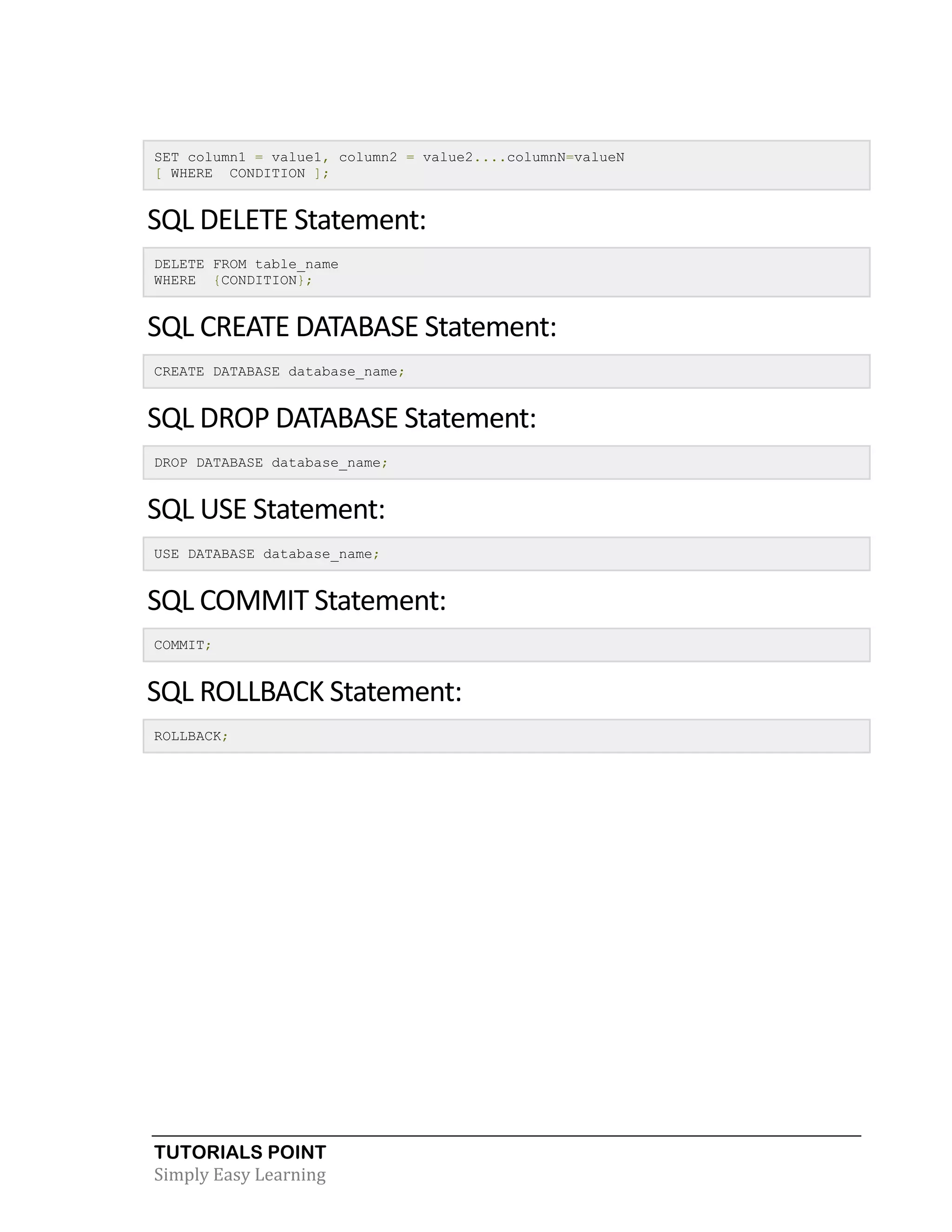 TUTORIALS POINT
Simply Easy Learning
SET column1 = value1, column2 = value2....columnN=valueN
[ WHERE CONDITION ];
SQL DELETE Statement:
DELETE FROM table_name
WHERE {CONDITION};
SQL CREATE DATABASE Statement:
CREATE DATABASE database_name;
SQL DROP DATABASE Statement:
DROP DATABASE database_name;
SQL USE Statement:
USE DATABASE database_name;
SQL COMMIT Statement:
COMMIT;
SQL ROLLBACK Statement:
ROLLBACK;
 