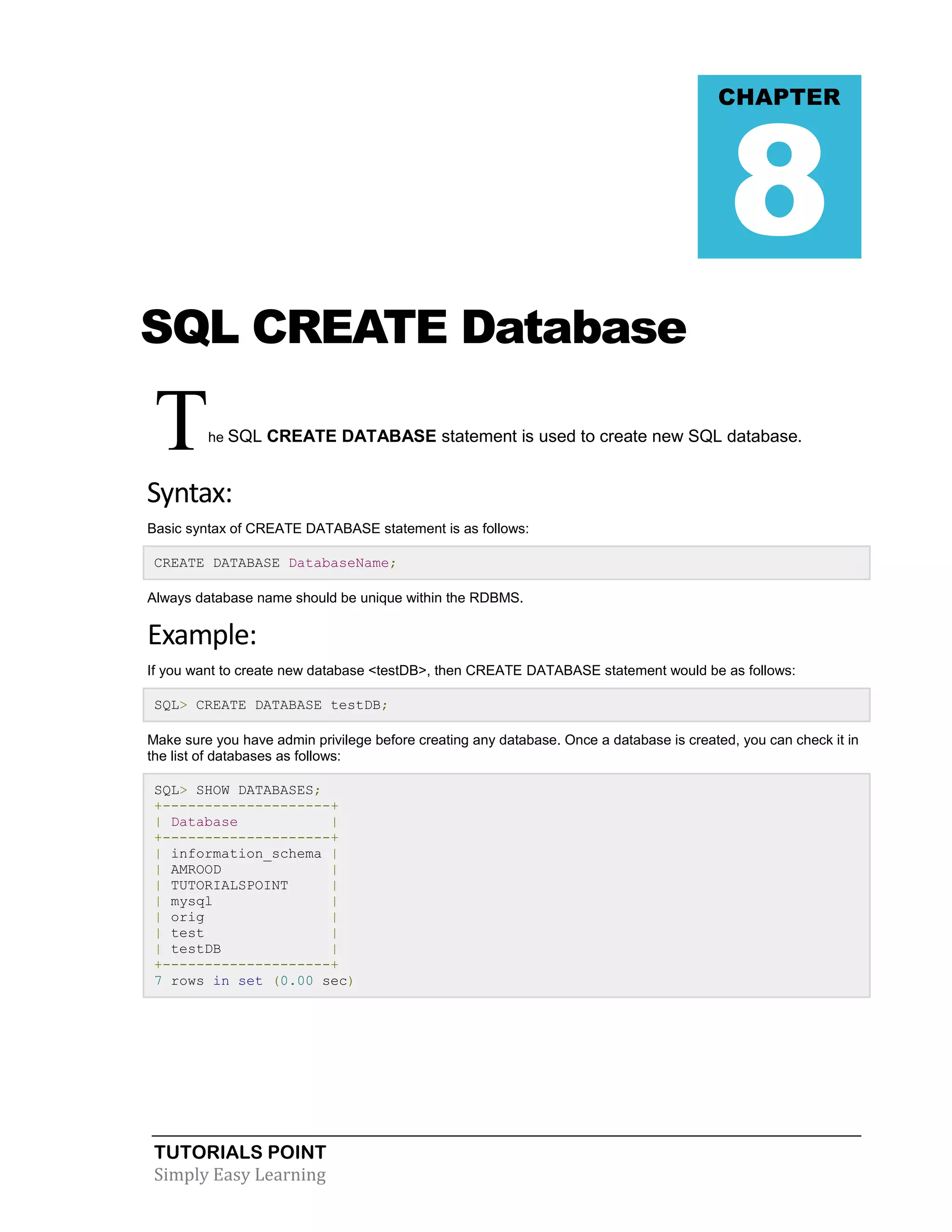 TUTORIALS POINT
Simply Easy Learning
SQL CREATE Database
The SQL CREATE DATABASE statement is used to create new SQL database.
Syntax:
Basic syntax of CREATE DATABASE statement is as follows:
CREATE DATABASE DatabaseName;
Always database name should be unique within the RDBMS.
Example:
If you want to create new database <testDB>, then CREATE DATABASE statement would be as follows:
SQL> CREATE DATABASE testDB;
Make sure you have admin privilege before creating any database. Once a database is created, you can check it in
the list of databases as follows:
SQL> SHOW DATABASES;
+--------------------+
| Database |
+--------------------+
| information_schema |
| AMROOD |
| TUTORIALSPOINT |
| mysql |
| orig |
| test |
| testDB |
+--------------------+
7 rows in set (0.00 sec)
CHAPTER
8
 