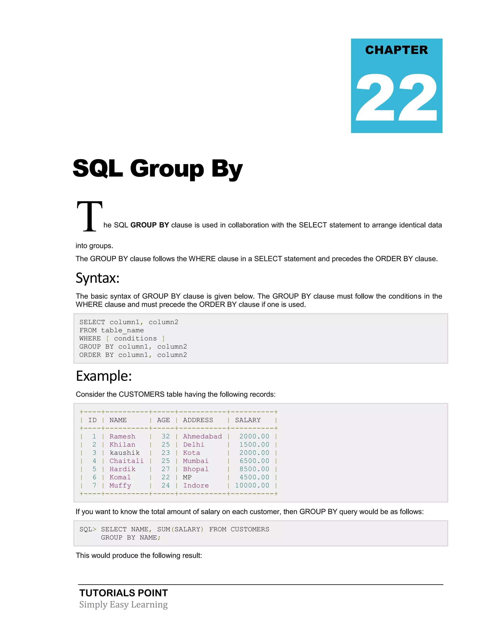 TUTORIALS POINT
Simply Easy Learning
SQL Group By
The SQL GROUP BY clause is used in collaboration with the SELECT statement to arrange identical data
into groups.
The GROUP BY clause follows the WHERE clause in a SELECT statement and precedes the ORDER BY clause.
Syntax:
The basic syntax of GROUP BY clause is given below. The GROUP BY clause must follow the conditions in the
WHERE clause and must precede the ORDER BY clause if one is used.
SELECT column1, column2
FROM table_name
WHERE [ conditions ]
GROUP BY column1, column2
ORDER BY column1, column2
Example:
Consider the CUSTOMERS table having the following records:
+----+----------+-----+-----------+----------+
| ID | NAME | AGE | ADDRESS | SALARY |
+----+----------+-----+-----------+----------+
| 1 | Ramesh | 32 | Ahmedabad | 2000.00 |
| 2 | Khilan | 25 | Delhi | 1500.00 |
| 3 | kaushik | 23 | Kota | 2000.00 |
| 4 | Chaitali | 25 | Mumbai | 6500.00 |
| 5 | Hardik | 27 | Bhopal | 8500.00 |
| 6 | Komal | 22 | MP | 4500.00 |
| 7 | Muffy | 24 | Indore | 10000.00 |
+----+----------+-----+-----------+----------+
If you want to know the total amount of salary on each customer, then GROUP BY query would be as follows:
SQL> SELECT NAME, SUM(SALARY) FROM CUSTOMERS
GROUP BY NAME;
This would produce the following result:
CHAPTER
22
 