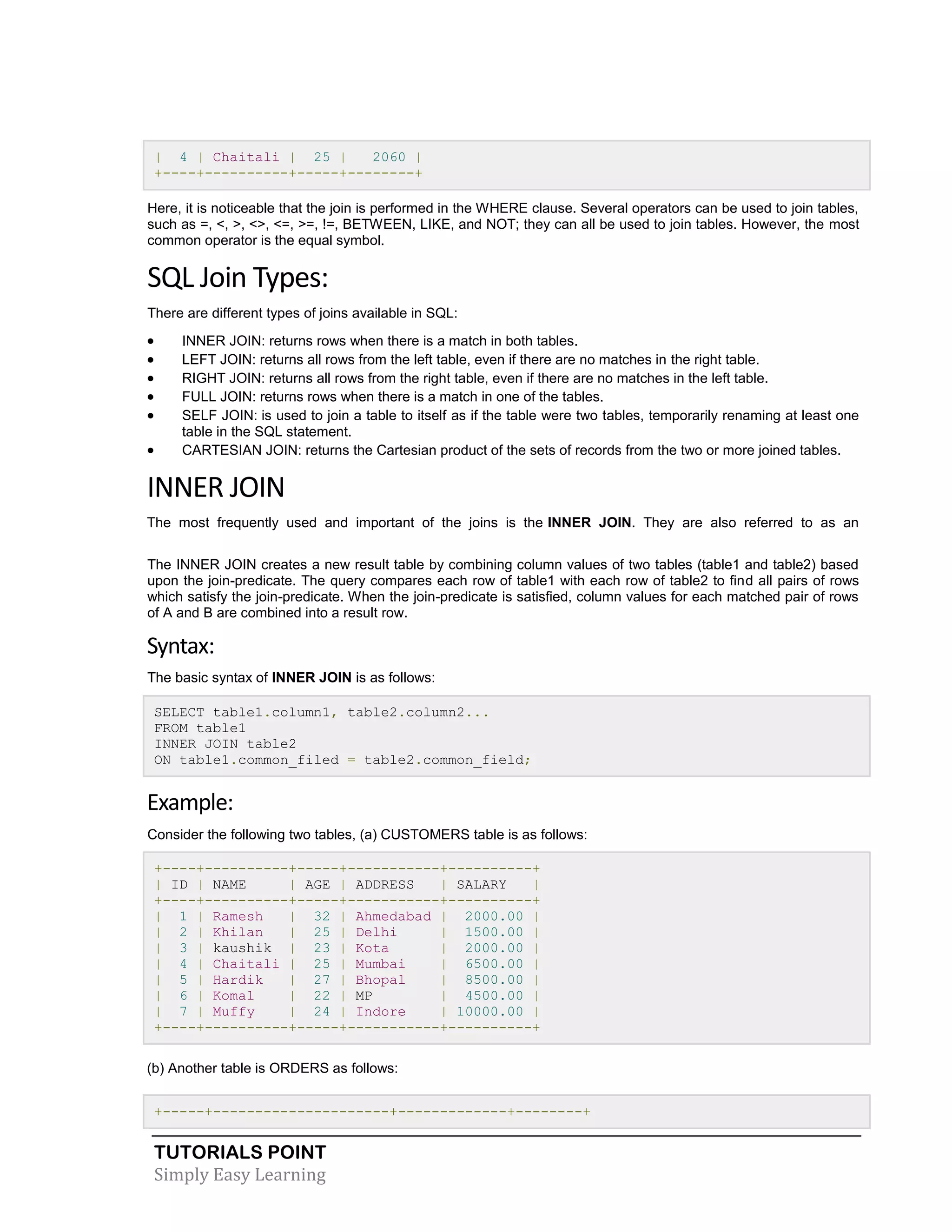 TUTORIALS POINT
Simply Easy Learning
| 4 | Chaitali | 25 | 2060 |
+----+----------+-----+--------+
Here, it is noticeable that the join is performed in the WHERE clause. Several operators can be used to join tables,
such as =, <, >, <>, <=, >=, !=, BETWEEN, LIKE, and NOT; they can all be used to join tables. However, the most
common operator is the equal symbol.
SQL Join Types:
There are different types of joins available in SQL:
 INNER JOIN: returns rows when there is a match in both tables.
 LEFT JOIN: returns all rows from the left table, even if there are no matches in the right table.
 RIGHT JOIN: returns all rows from the right table, even if there are no matches in the left table.
 FULL JOIN: returns rows when there is a match in one of the tables.
 SELF JOIN: is used to join a table to itself as if the table were two tables, temporarily renaming at least one
table in the SQL statement.
 CARTESIAN JOIN: returns the Cartesian product of the sets of records from the two or more joined tables.
INNER JOIN
The most frequently used and important of the joins is the INNER JOIN. They are also referred to as an
EQUIJOIN.
The INNER JOIN creates a new result table by combining column values of two tables (table1 and table2) based
upon the join-predicate. The query compares each row of table1 with each row of table2 to find all pairs of rows
which satisfy the join-predicate. When the join-predicate is satisfied, column values for each matched pair of rows
of A and B are combined into a result row.
Syntax:
The basic syntax of INNER JOIN is as follows:
SELECT table1.column1, table2.column2...
FROM table1
INNER JOIN table2
ON table1.common_filed = table2.common_field;
Example:
Consider the following two tables, (a) CUSTOMERS table is as follows:
+----+----------+-----+-----------+----------+
| ID | NAME | AGE | ADDRESS | SALARY |
+----+----------+-----+-----------+----------+
| 1 | Ramesh | 32 | Ahmedabad | 2000.00 |
| 2 | Khilan | 25 | Delhi | 1500.00 |
| 3 | kaushik | 23 | Kota | 2000.00 |
| 4 | Chaitali | 25 | Mumbai | 6500.00 |
| 5 | Hardik | 27 | Bhopal | 8500.00 |
| 6 | Komal | 22 | MP | 4500.00 |
| 7 | Muffy | 24 | Indore | 10000.00 |
+----+----------+-----+-----------+----------+
(b) Another table is ORDERS as follows:
+-----+---------------------+-------------+--------+
 