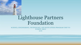 Lighthouse Partners
Foundation
SCIENCE, ENGINEERING, TECHNOLOGY, AND MATH (STEM) PROGRAM VISIT TO
PUERTO RICO
2016
 