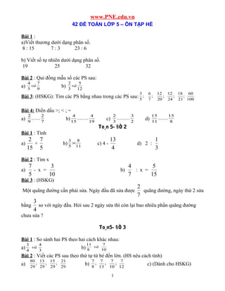 www.PNE.edu.vn
42 ĐỀ TOÁN LỚP 5 – ÔN TẬP HÈ
Bài 1 :
a)Viết thương dưới dạng phân số.
8 : 15 7 : 3 23 : 6
b) Viết số tự nhiên dưới dạng phân số.
19 25 32
Bài 2 : Qui đồng mẫu số các PS sau:
a) 9
7
5
4
và b) 12
5
3
2
và
Bài 3: (HSKG): Tìm các PS bằng nhau trong các PS sau: 100
60
;
21
18
;
24
12
;
20
12
;
7
6
;
5
3
Bài 4: Điền dấu >; < ; =
a) 7
2
......
9
2
b) 19
4
........
15
4
c) 2
3
.........
3
2
d) 8
15
.......
11
15
To¸n 5- §Ò 2
Bài 1 : Tính
a)
15
2
+
5
7
b) 11
8
5
3
× c) 4 -
4
13
d) 2 :
3
1
Bài 2 : Tìm x
a)
5
7
- x =
10
3
b)
7
4
: x =
15
5
Bài 3 : (HSKG)
Một quãng đường cần phải sửa. Ngày đầu đã sửa được
7
2
quãng đường, ngày thứ 2 sửa
bằng
4
3
so với ngày đầu. Hỏi sau 2 ngày sửa thì còn lại bao nhiêu phần quãng đường
chưa sửa ?
To¸n5- §Ò 3
Bài 1 : So sánh hai PS theo hai cách khác nhau:
a) 3
4
4
3
và b) 10
7
8
11
và
Bài 2 : Viết các PS sau theo thứ tự từ bé đến lớn. (HS nêu cách tính)
a) 29
21
;
29
15
;
29
13
;
29
80
b) 12
7
;
10
7
;
13
7
;
8
7
c) (Dành cho HSKG)
1
 