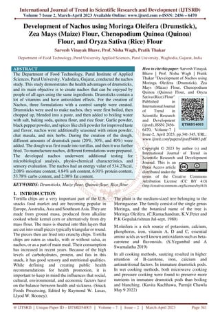 International Journal of Trend in Scientific Research and Development (IJTSRD)
Volume 7 Issue 2, March-April 2023 Available Online: www.ijtsrd.com e-ISSN: 2456 – 6470
@ IJTSRD | Unique Paper ID – IJTSRD54003 | Volume – 7 | Issue – 2 | March-April 2023 Page 341
Development of Nachos using Moringa Oleifera (Drumstick),
Zea Mays (Maize) Flour, Chenopodium Quinoa (Quinoa)
Flour, and Oryza Sativa (Rice) Flour
Sarvesh Vinayak Bhave, Prof. Nisha Wagh, Pratik Thakar
Department of Food Technology, Parul University Applied Sciences, Parul University, Waghodia, Gujarat, India
ABSTRACT
The Department of Food Technology, Parul Institute of Applied
Sciences, Parul University, Vadodara, Gujarat, conducted the nachos
study. This study demonstrates the health advantages of drumsticks,
and its main objective is to create nachos that can be enjoyed by
people of all ages using the same ingredients. Drumsticks contain a
lot of vitamins and have antioxidant effects. For the creation of
Nachos, three formulations with a control sample were created.
Drumsticks were used to make nachos, they were first boiled, then
chopped up, blended into a paste, and then added to boiling water
with salt, baking soda, quinoa flour, and rice flour. Garlic powder,
black pepper powder, and spices like chili powder for improved taste
and flavor, nachos were additionally seasoned with onion powder,
chat masala, and mix herbs. During the creation of the dough,
different amounts of drumstick paste (20%, 30%, and 40%) were
added. The dough was first made into tortillas, and then it was further
fried. To manufacture nachos, different formulations were prepared.
The developed nachos underwent additional testing for
microbiological analysis, physio-chemical characteristics, and
sensory evaluation. The nachos had an energy value of 534.27kcal,
2.08% moisture content, 4.84% ash content, 6.91% protein content,
53.78% carbs content, and 2.08% fat content.
KEYWORDS: Drumsticks, Maize flour, Quinoa flour, Rice flour
How to cite this paper: Sarvesh Vinayak
Bhave | Prof. Nisha Wagh | Pratik
Thakar "Development of Nachos using
Moringa Oleifera (Drumstick), Zea
Mays (Maize) Flour, Chenopodium
Quinoa (Quinoa) Flour, and Oryza
Sativa (Rice) Flour"
Published in
International Journal
of Trend in
Scientific Research
and Development
(ijtsrd), ISSN: 2456-
6470, Volume-7 |
Issue-2, April 2023, pp.341-345, URL:
www.ijtsrd.com/papers/ijtsrd54003.pdf
Copyright © 2023 by author (s) and
International Journal of Trend in
Scientific Research and Development
Journal. This is an
Open Access article
distributed under the
terms of the Creative Commons
Attribution License (CC BY 4.0)
(http://creativecommons.org/licenses/by/4.0)
1. INTRODUCTION
Tortilla chips are a very important part of the U.S.
snacks food market and are becoming popular in
Europe, Australia, Asia and Southeast Asia. They are
made from ground masa, produced from alkaline
cooked whole kernel corn or alternatively from dry
mass flour. The mass is sheeted into thin layers that
are cut into small pieces typically triangular or round.
The pieces then are fried into crunchy chips. Tortilla
chips are eaten as snacks, with or without salsa, as
nachos, or as a part of main meal. Their consumption
has increased in recent years. Because of the high
levels of carbohydrates, protein, and fats in this
snack, it has good sensory and nutritional qualities.
While defining and creating public health
recommendations for health promotion, it is
important to keep in mind the influences that social,
cultural, environmental, and economic factors have
on the balance between health and sickness. (Snack
Foods Processing, Edited by Raymond W. Lusas,
Llyod W. Rooney).
The plant is the medium-sized tree belonging to the
Moringaceae. The family consist of the single genus
Moringa, and the botanical name of the tree is
Moringa Oleifera. (C.Ramachandran, K.V.Peter and
P.K Gopalakrishnan Jul-sept, 1980)
M.oleifera is a rich source of potassium, calcium,
phosphorus, iron, vitamin A, D and C, essential
amino acids as well known antioxidants such as beta-
carotene and flavonoids. (S.Yegambal and A
Swarnalatha 2019)
In all cooking methods, sauteing resulted in higher
retention of B-carotene, iron, calcium and
antinutritional factors. In immature drumstick pods.
In wet cooking methods, both microwave cooking
and pressure cooking were found to preserve more
nutrients in immature drumstick pods than boiling
and blanching. (Kavita Kachhawa, Parmjit Chawla
May 9 2022)
IJTSRD54003
 