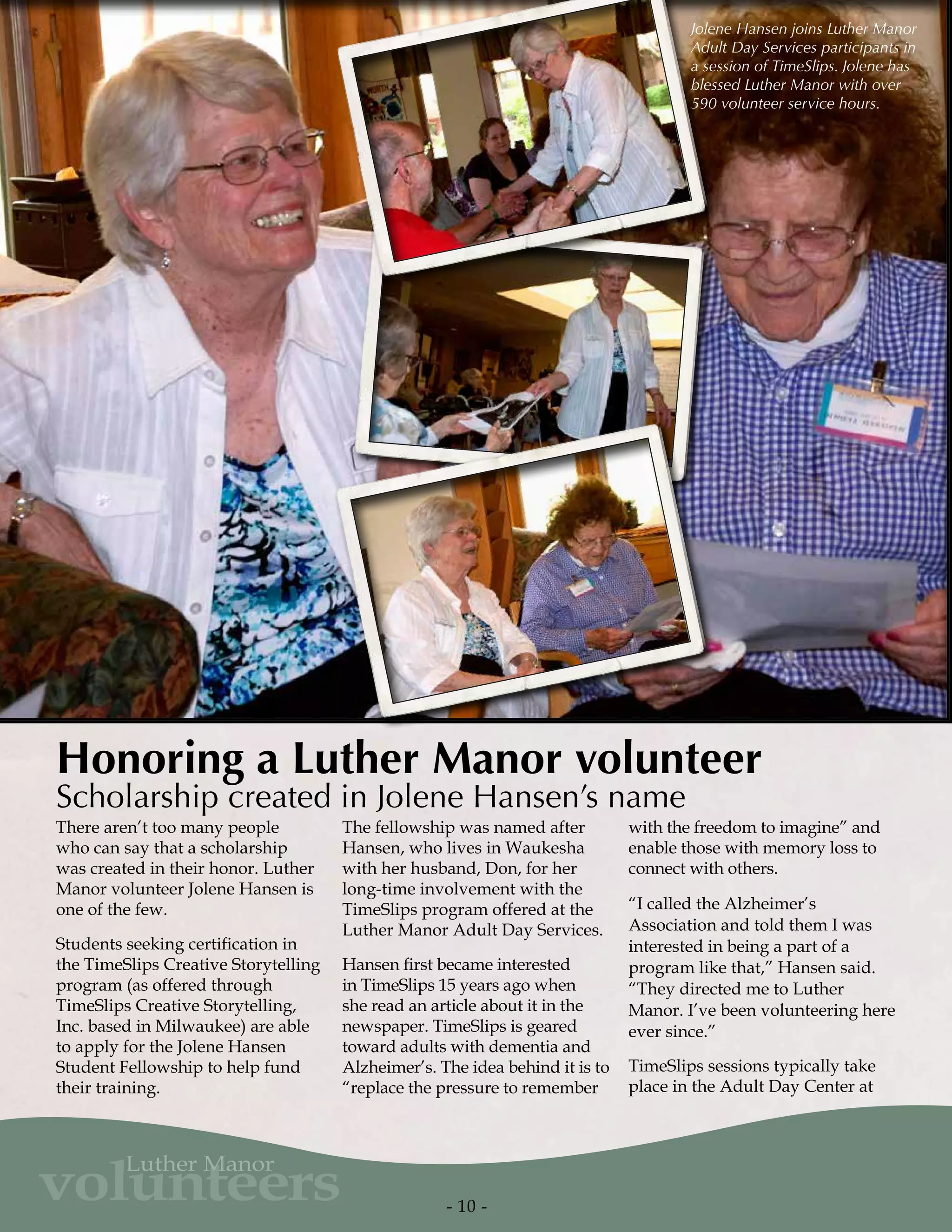 Jolene Hansen joins Luther Manor
Adult Day Services participants in
a session of TimeSlips. Jolene has
blessed Luther Manor with over
590 volunteer service hours.
There aren’t too many people
who can say that a scholarship
was created in their honor. Luther
Manor volunteer Jolene Hansen is
one of the few.
Students seeking certification in
the TimeSlips Creative Storytelling
program (as offered through
TimeSlips Creative Storytelling,
Inc. based in Milwaukee) are able
to apply for the Jolene Hansen
Student Fellowship to help fund
their training.
The fellowship was named after
Hansen, who lives in Waukesha
with her husband, Don, for her
long-time involvement with the
TimeSlips program offered at the
Luther Manor Adult Day Services.
Hansen first became interested
in TimeSlips 15 years ago when
she read an article about it in the
newspaper. TimeSlips is geared
toward adults with dementia and
Alzheimer’s. The idea behind it is to
“replace the pressure to remember
with the freedom to imagine” and
enable those with memory loss to
connect with others.
“I called the Alzheimer’s
Association and told them I was
interested in being a part of a
program like that,” Hansen said.
“They directed me to Luther
Manor. I’ve been volunteering here
ever since.”
TimeSlips sessions typically take
place in the Adult Day Center at
Honoring a Luther Manor volunteer
Scholarship created in Jolene Hansen’s name
- 10 -
volunteers
Luther Manor
 