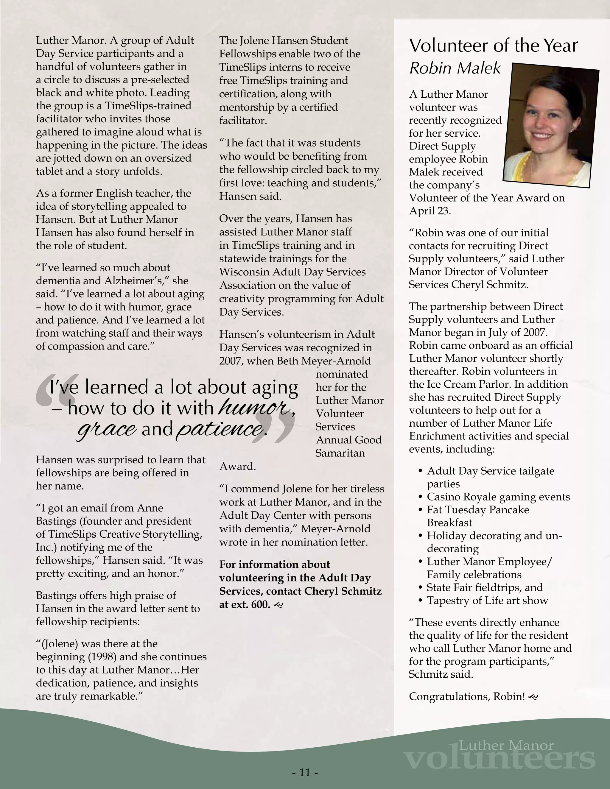 Luther Manor. A group of Adult
Day Service participants and a
handful of volunteers gather in
a circle to discuss a pre-selected
black and white photo. Leading
the group is a TimeSlips-trained
facilitator who invites those
gathered to imagine aloud what is
happening in the picture. The ideas
are jotted down on an oversized
tablet and a story unfolds.
As a former English teacher, the
idea of storytelling appealed to
Hansen. But at Luther Manor
Hansen has also found herself in
the role of student.
“I’ve learned so much about
dementia and Alzheimer’s,” she
said. “I’ve learned a lot about aging
– how to do it with humor, grace
and patience. And I’ve learned a lot
from watching staff and their ways
of compassion and care.”
Hansen was surprised to learn that
fellowships are being offered in
her name.
“I got an email from Anne
Bastings (founder and president
of TimeSlips Creative Storytelling,
Inc.) notifying me of the
fellowships,” Hansen said. “It was
pretty exciting, and an honor.”
Bastings offers high praise of
Hansen in the award letter sent to
fellowship recipients:
“(Jolene) was there at the
beginning (1998) and she continues
to this day at Luther Manor…Her
dedication, patience, and insights
are truly remarkable.”
The Jolene Hansen Student
Fellowships enable two of the
TimeSlips interns to receive
free TimeSlips training and
certification, along with
mentorship by a certified
facilitator.
“The fact that it was students
who would be benefiting from
the fellowship circled back to my
first love: teaching and students,”
Hansen said.
Over the years, Hansen has
assisted Luther Manor staff
in TimeSlips training and in
statewide trainings for the
Wisconsin Adult Day Services
Association on the value of
creativity programming for Adult
Day Services.
Hansen’s volunteerism in Adult
Day Services was recognized in
2007, when Beth Meyer-Arnold
nominated
her for the
Luther Manor
Volunteer
Services
Annual Good
Samaritan
Award.
“I commend Jolene for her tireless
work at Luther Manor, and in the
Adult Day Center with persons
with dementia,” Meyer-Arnold
wrote in her nomination letter.
For information about
volunteering in the Adult Day
Services, contact Cheryl Schmitz
at ext. 600. g
”“I’ve learned a lot about aging
– how to do it with humor,
grace and patience.
A Luther Manor
volunteer was
recently recognized
for her service.
Direct Supply
employee Robin
Malek received
the company’s
Volunteer of the Year Award on
April 23.
“Robin was one of our initial
contacts for recruiting Direct
Supply volunteers,” said Luther
Manor Director of Volunteer
Services Cheryl Schmitz.
The partnership between Direct
Supply volunteers and Luther
Manor began in July of 2007.
Robin came onboard as an official
Luther Manor volunteer shortly
thereafter. Robin volunteers in
the Ice Cream Parlor. In addition
she has recruited Direct Supply
volunteers to help out for a
number of Luther Manor Life
Enrichment activities and special
events, including:
•	Adult Day Service tailgate
parties
•	Casino Royale gaming events
•	Fat Tuesday Pancake
Breakfast
•	Holiday decorating and un-
decorating
•	Luther Manor Employee/
Family celebrations
•	State Fair fieldtrips, and
•	Tapestry of Life art show
“These events directly enhance
the quality of life for the resident
who call Luther Manor home and
for the program participants,”
Schmitz said.
Congratulations, Robin! g
Volunteer of the Year
Robin Malek
- 11 -
volunteers
Luther Manor
 