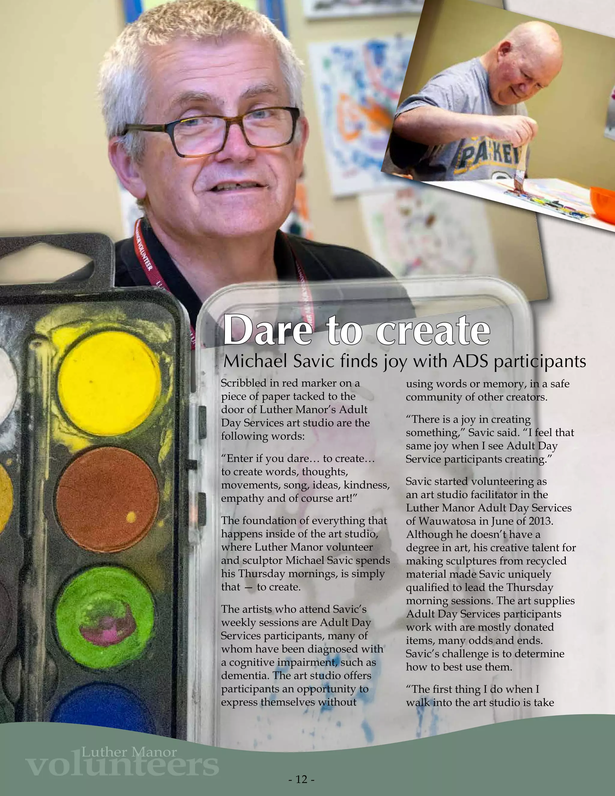 Dare to create
Scribbled in red marker on a
piece of paper tacked to the
door of Luther Manor’s Adult
Day Services art studio are the
following words:
“Enter if you dare… to create…
to create words, thoughts,
movements, song, ideas, kindness,
empathy and of course art!”
The foundation of everything that
happens inside of the art studio,
where Luther Manor volunteer
and sculptor Michael Savic spends
his Thursday mornings, is simply
that — to create.
The artists who attend Savic’s
weekly sessions are Adult Day
Services participants, many of
whom have been diagnosed with
a cognitive impairment, such as
dementia. The art studio offers
participants an opportunity to
express themselves without
using words or memory, in a safe
community of other creators.
“There is a joy in creating
something,” Savic said. “I feel that
same joy when I see Adult Day
Service participants creating.”
Savic started volunteering as
an art studio facilitator in the
Luther Manor Adult Day Services
of Wauwatosa in June of 2013.
Although he doesn’t have a
degree in art, his creative talent for
making sculptures from recycled
material made Savic uniquely
qualified to lead the Thursday
morning sessions. The art supplies
Adult Day Services participants
work with are mostly donated
items, many odds and ends.
Savic’s challenge is to determine
how to best use them.
“The first thing I do when I
walk into the art studio is take
Michael Savic finds joy with ADS participants
- 12 -
volunteers
Luther Manor
 