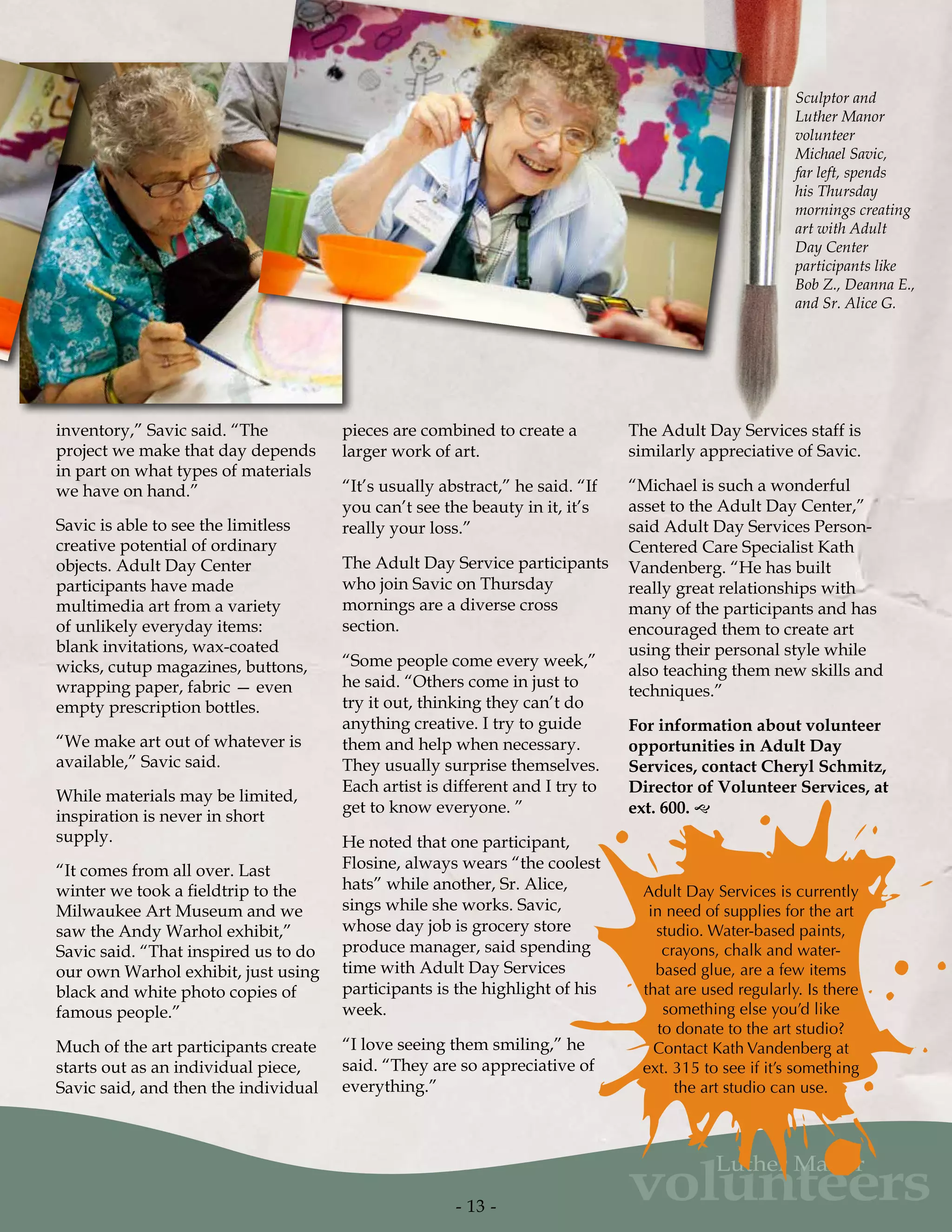 volunteers
Luther Manor
inventory,” Savic said. “The
project we make that day depends
in part on what types of materials
we have on hand.”
Savic is able to see the limitless
creative potential of ordinary
objects. Adult Day Center
participants have made
multimedia art from a variety
of unlikely everyday items:
blank invitations, wax-coated
wicks, cutup magazines, buttons,
wrapping paper, fabric — even
empty prescription bottles.
“We make art out of whatever is
available,” Savic said.
While materials may be limited,
inspiration is never in short
supply.
“It comes from all over. Last
winter we took a fieldtrip to the
Milwaukee Art Museum and we
saw the Andy Warhol exhibit,”
Savic said. “That inspired us to do
our own Warhol exhibit, just using
black and white photo copies of
famous people.”
Much of the art participants create
starts out as an individual piece,
Savic said, and then the individual
Adult Day Services is currently
in need of supplies for the art
studio. Water-based paints,
crayons, chalk and water-
based glue, are a few items
that are used regularly. Is there
something else you’d like
to donate to the art studio?
Contact Kath Vandenberg at
ext. 315 to see if it’s something
the art studio can use.
pieces are combined to create a
larger work of art.
“It’s usually abstract,” he said. “If
you can’t see the beauty in it, it’s
really your loss.”
The Adult Day Service participants
who join Savic on Thursday
mornings are a diverse cross
section.
“Some people come every week,”
he said. “Others come in just to
try it out, thinking they can’t do
anything creative. I try to guide
them and help when necessary.
They usually surprise themselves.
Each artist is different and I try to
get to know everyone. ”
He noted that one participant,
Flosine, always wears “the coolest
hats” while another, Sr. Alice,
sings while she works. Savic,
whose day job is grocery store
produce manager, said spending
time with Adult Day Services
participants is the highlight of his
week.
“I love seeing them smiling,” he
said. “They are so appreciative of
everything.”
The Adult Day Services staff is
similarly appreciative of Savic.
“Michael is such a wonderful
asset to the Adult Day Center,”
said Adult Day Services Person-
Centered Care Specialist Kath
Vandenberg. “He has built
really great relationships with
many of the participants and has
encouraged them to create art
using their personal style while
also teaching them new skills and
techniques.”
For information about volunteer
opportunities in Adult Day
Services, contact Cheryl Schmitz,
Director of Volunteer Services, at
ext. 600. g
- 13 -
Sculptor and
Luther Manor
volunteer
Michael Savic,
far left, spends
his Thursday
mornings creating
art with Adult
Day Center
participants like
Bob Z., Deanna E.,
and Sr. Alice G.
 