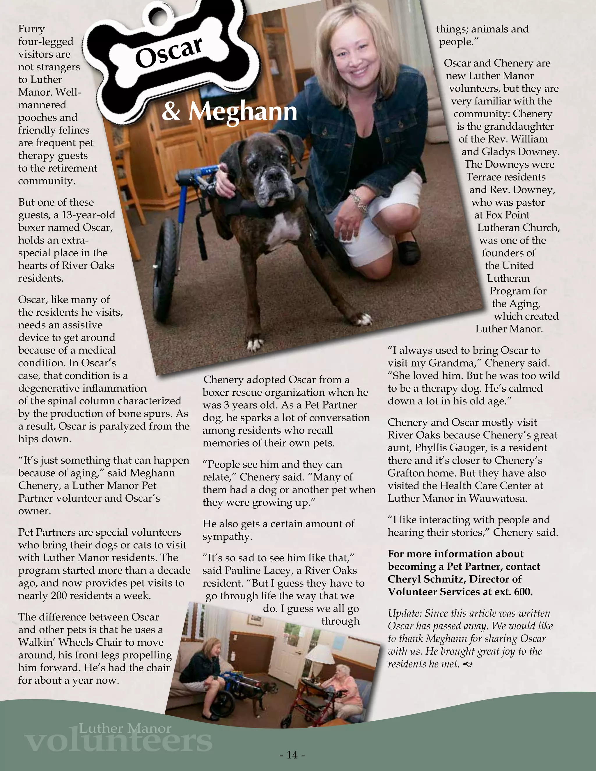 Furry
four-legged
visitors are
not strangers
to Luther
Manor. Well-
mannered
pooches and
friendly felines
are frequent pet
therapy guests
to the retirement
community.
But one of these
guests, a 13-year-old
boxer named Oscar,
holds an extra-
special place in the
hearts of River Oaks
residents.
Oscar, like many of
the residents he visits,
needs an assistive
device to get around
because of a medical
condition. In Oscar’s
case, that condition is a
degenerative inflammation
of the spinal column characterized
by the production of bone spurs. As
a result, Oscar is paralyzed from the
hips down.
“It’s just something that can happen
because of aging,” said Meghann
Chenery, a Luther Manor Pet
Partner volunteer and Oscar’s
owner.
Pet Partners are special volunteers
who bring their dogs or cats to visit
with Luther Manor residents. The
program started more than a decade
ago, and now provides pet visits to
nearly 200 residents a week.
The difference between Oscar
and other pets is that he uses a
Walkin’ Wheels Chair to move
around, his front legs propelling
him forward. He’s had the chair
for about a year now.
Chenery adopted Oscar from a
boxer rescue organization when he
was 3 years old. As a Pet Partner
dog, he sparks a lot of conversation
among residents who recall
memories of their own pets.
“People see him and they can
relate,” Chenery said. “Many of
them had a dog or another pet when
they were growing up.”
He also gets a certain amount of
sympathy.
“It’s so sad to see him like that,”
said Pauline Lacey, a River Oaks
resident. “But I guess they have to
go through life the way that we
do. I guess we all go
through
things; animals and
people.”
Oscar and Chenery are
new Luther Manor
volunteers, but they are
very familiar with the
community: Chenery
is the granddaughter
of the Rev. William
and Gladys Downey.
The Downeys were
Terrace residents
and Rev. Downey,
who was pastor
at Fox Point
Lutheran Church,
was one of the
founders of
the United
Lutheran
Program for
the Aging,
which created
Luther Manor.
“I always used to bring Oscar to
visit my Grandma,” Chenery said.
“She loved him. But he was too wild
to be a therapy dog. He’s calmed
down a lot in his old age.”
Chenery and Oscar mostly visit
River Oaks because Chenery’s great
aunt, Phyllis Gauger, is a resident
there and it’s closer to Chenery’s
Grafton home. But they have also
visited the Health Care Center at
Luther Manor in Wauwatosa.
“I like interacting with people and
hearing their stories,” Chenery said.
For more information about
becoming a Pet Partner, contact
Cheryl Schmitz, Director of
Volunteer Services at ext. 600.
Update: Since this article was written
Oscar has passed away. We would like
to thank Meghann for sharing Oscar
with us. He brought great joy to the
residents he met. g
Oscar
& Meghann
- 14 -
volunteers
Luther Manor
 
