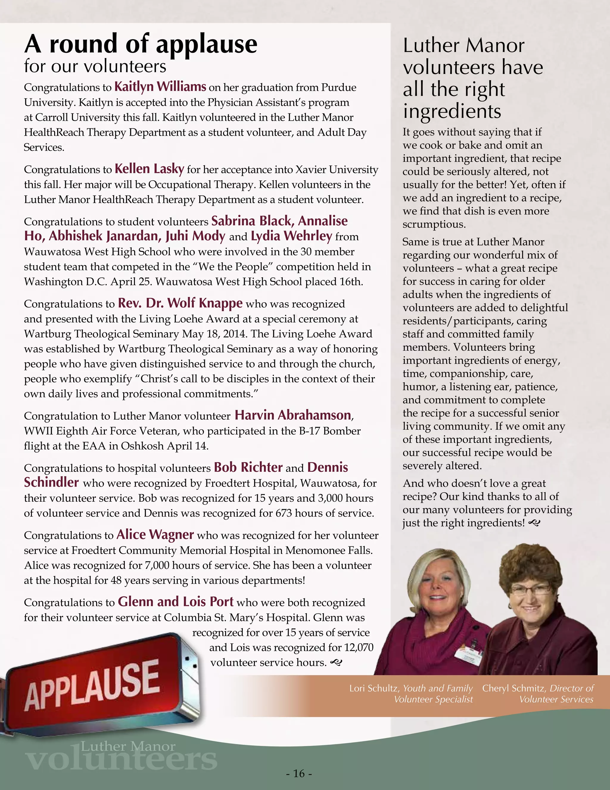Cheryl Schmitz, Director of
Volunteer Services
Lori Schultz, Youth and Family
Volunteer Specialist
Congratulations to Kaitlyn Williams on her graduation from Purdue
University. Kaitlyn is accepted into the Physician Assistant’s program
at Carroll University this fall. Kaitlyn volunteered in the Luther Manor
HealthReach Therapy Department as a student volunteer, and Adult Day
Services.
Congratulations to Kellen Lasky for her acceptance into Xavier University
this fall. Her major will be Occupational Therapy. Kellen volunteers in the
Luther Manor HealthReach Therapy Department as a student volunteer.
Congratulations to student volunteers Sabrina Black, Annalise
Ho, Abhishek Janardan, Juhi Mody and Lydia Wehrley from
Wauwatosa West High School who were involved in the 30 member
student team that competed in the “We the People” competition held in
Washington D.C. April 25. Wauwatosa West High School placed 16th.
Congratulations to Rev. Dr. Wolf Knappe who was recognized
and presented with the Living Loehe Award at a special ceremony at
Wartburg Theological Seminary May 18, 2014. The Living Loehe Award
was established by Wartburg Theological Seminary as a way of honoring
people who have given distinguished service to and through the church,
people who exemplify “Christ’s call to be disciples in the context of their
own daily lives and professional commitments.”
Congratulation to Luther Manor volunteer Harvin Abrahamson,
WWII Eighth Air Force Veteran, who participated in the B-17 Bomber
flight at the EAA in Oshkosh April 14.
Congratulations to hospital volunteers Bob Richter and Dennis
Schindler who were recognized by Froedtert Hospital, Wauwatosa, for
their volunteer service. Bob was recognized for 15 years and 3,000 hours
of volunteer service and Dennis was recognized for 673 hours of service.
Congratulations to Alice Wagner who was recognized for her volunteer
service at Froedtert Community Memorial Hospital in Menomonee Falls.
Alice was recognized for 7,000 hours of service. She has been a volunteer
at the hospital for 48 years serving in various departments!
Congratulations to Glenn and Lois Port who were both recognized
for their volunteer service at Columbia St. Mary’s Hospital. Glenn was
recognized for over 15 years of service
and Lois was recognized for 12,070
volunteer service hours. g
A round of applause
for our volunteers
Luther Manor
volunteers have
all the right
ingredients
It goes without saying that if
we cook or bake and omit an
important ingredient, that recipe
could be seriously altered, not
usually for the better! Yet, often if
we add an ingredient to a recipe,
we find that dish is even more
scrumptious.
Same is true at Luther Manor
regarding our wonderful mix of
volunteers – what a great recipe
for success in caring for older
adults when the ingredients of
volunteers are added to delightful
residents/participants, caring
staff and committed family
members. Volunteers bring
important ingredients of energy,
time, companionship, care,
humor, a listening ear, patience,
and commitment to complete
the recipe for a successful senior
living community. If we omit any
of these important ingredients,
our successful recipe would be
severely altered.
And who doesn’t love a great
recipe? Our kind thanks to all of
our many volunteers for providing
just the right ingredients! g
- 16 -
volunteers
Luther Manor
 