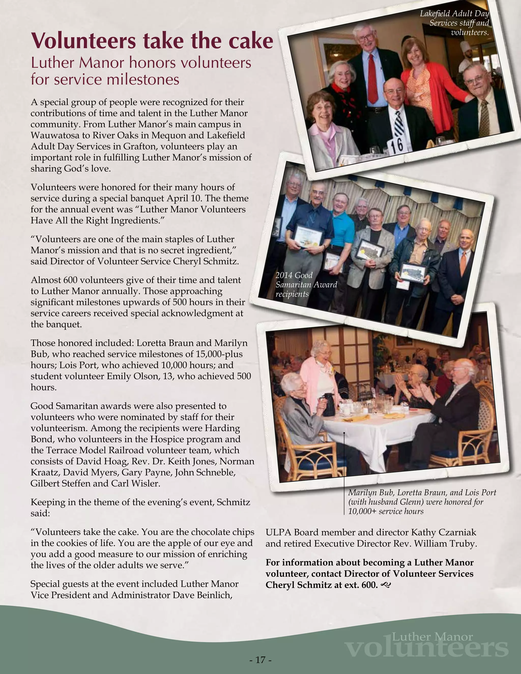 volunteers
Luther Manor
Volunteers take the cake
Luther Manor honors volunteers
for service milestones
A special group of people were recognized for their
contributions of time and talent in the Luther Manor
community. From Luther Manor’s main campus in
Wauwatosa to River Oaks in Mequon and Lakefield
Adult Day Services in Grafton, volunteers play an
important role in fulfilling Luther Manor’s mission of
sharing God’s love.
Volunteers were honored for their many hours of
service during a special banquet April 10. The theme
for the annual event was “Luther Manor Volunteers
Have All the Right Ingredients.”
“Volunteers are one of the main staples of Luther
Manor’s mission and that is no secret ingredient,”
said Director of Volunteer Service Cheryl Schmitz.
Almost 600 volunteers give of their time and talent
to Luther Manor annually. Those approaching
significant milestones upwards of 500 hours in their
service careers received special acknowledgment at
the banquet.
Those honored included: Loretta Braun and Marilyn
Bub, who reached service milestones of 15,000-plus
hours; Lois Port, who achieved 10,000 hours; and
student volunteer Emily Olson, 13, who achieved 500
hours.
Good Samaritan awards were also presented to
volunteers who were nominated by staff for their
volunteerism. Among the recipients were Harding
Bond, who volunteers in the Hospice program and
the Terrace Model Railroad volunteer team, which
consists of David Hoag, Rev. Dr. Keith Jones, Norman
Kraatz, David Myers, Gary Payne, John Schneble,
Gilbert Steffen and Carl Wisler.
Keeping in the theme of the evening’s event, Schmitz
said:
“Volunteers take the cake. You are the chocolate chips
in the cookies of life. You are the apple of our eye and
you add a good measure to our mission of enriching
the lives of the older adults we serve.”
Special guests at the event included Luther Manor
Vice President and Administrator Dave Beinlich,
ULPA Board member and director Kathy Czarniak
and retired Executive Director Rev. William Truby.
For information about becoming a Luther Manor
volunteer, contact Director of Volunteer Services
Cheryl Schmitz at ext. 600. g
- 17 -
Lakefield Adult Day
Services staff and
volunteers.
2014 Good
Samaritan Award
recipients
Marilyn Bub, Loretta Braun, and Lois Port
(with husband Glenn) were honored for
10,000+ service hours
 