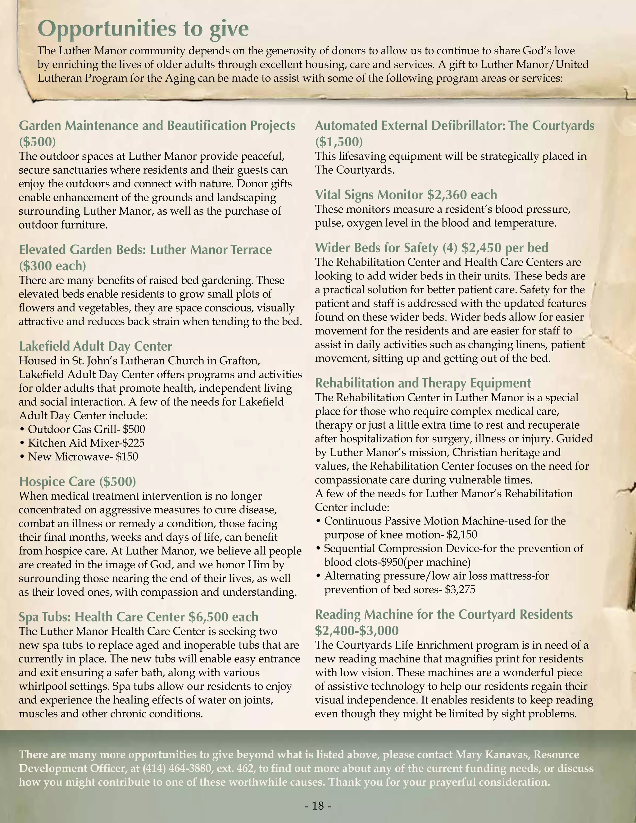Automated External Defibrillator: The Courtyards
($1,500)
This lifesaving equipment will be strategically placed in
The Courtyards.
Vital Signs Monitor $2,360 each
These monitors measure a resident’s blood pressure,
pulse, oxygen level in the blood and temperature.
Wider Beds for Safety (4) $2,450 per bed
The Rehabilitation Center and Health Care Centers are
looking to add wider beds in their units. These beds are
a practical solution for better patient care. Safety for the
patient and staff is addressed with the updated features
found on these wider beds. Wider beds allow for easier
movement for the residents and are easier for staff to
assist in daily activities such as changing linens, patient
movement, sitting up and getting out of the bed.
Rehabilitation and Therapy Equipment
The Rehabilitation Center in Luther Manor is a special
place for those who require complex medical care,
therapy or just a little extra time to rest and recuperate
after hospitalization for surgery, illness or injury. Guided
by Luther Manor’s mission, Christian heritage and
values, the Rehabilitation Center focuses on the need for
compassionate care during vulnerable times.
A few of the needs for Luther Manor’s Rehabilitation
Center include:
• Continuous Passive Motion Machine-used for the
purpose of knee motion- $2,150
• Sequential Compression Device-for the prevention of
blood clots-$950(per machine)
• Alternating pressure/low air loss mattress-for
prevention of bed sores- $3,275
Reading Machine for the Courtyard Residents
$2,400-$3,000
The Courtyards Life Enrichment program is in need of a
new reading machine that magnifies print for residents
with low vision. These machines are a wonderful piece
of assistive technology to help our residents regain their
visual independence. It enables residents to keep reading
even though they might be limited by sight problems.
There are many more opportunities to give beyond what is listed above, please contact Mary Kanavas, Resource
Development Officer, at (414) 464-3880, ext. 462, to find out more about any of the current funding needs, or discuss
how you might contribute to one of these worthwhile causes. Thank you for your prayerful consideration.
Garden Maintenance and Beautification Projects
($500)
The outdoor spaces at Luther Manor provide peaceful,
secure sanctuaries where residents and their guests can
enjoy the outdoors and connect with nature. Donor gifts
enable enhancement of the grounds and landscaping
surrounding Luther Manor, as well as the purchase of
outdoor furniture.
Elevated Garden Beds: Luther Manor Terrace
($300 each)
There are many benefits of raised bed gardening. These
elevated beds enable residents to grow small plots of
flowers and vegetables, they are space conscious, visually
attractive and reduces back strain when tending to the bed.
Lakefield Adult Day Center
Housed in St. John’s Lutheran Church in Grafton,
Lakefield Adult Day Center offers programs and activities
for older adults that promote health, independent living
and social interaction. A few of the needs for Lakefield
Adult Day Center include:
• Outdoor Gas Grill- $500
• Kitchen Aid Mixer-$225
• New Microwave- $150
Hospice Care ($500)
When medical treatment intervention is no longer
concentrated on aggressive measures to cure disease,
combat an illness or remedy a condition, those facing
their final months, weeks and days of life, can benefit
from hospice care. At Luther Manor, we believe all people
are created in the image of God, and we honor Him by
surrounding those nearing the end of their lives, as well
as their loved ones, with compassion and understanding.
Spa Tubs: Health Care Center $6,500 each
The Luther Manor Health Care Center is seeking two
new spa tubs to replace aged and inoperable tubs that are
currently in place. The new tubs will enable easy entrance
and exit ensuring a safer bath, along with various
whirlpool settings. Spa tubs allow our residents to enjoy
and experience the healing effects of water on joints,
muscles and other chronic conditions.
Opportunities to giveOpportunities to give
- 18 -
 
