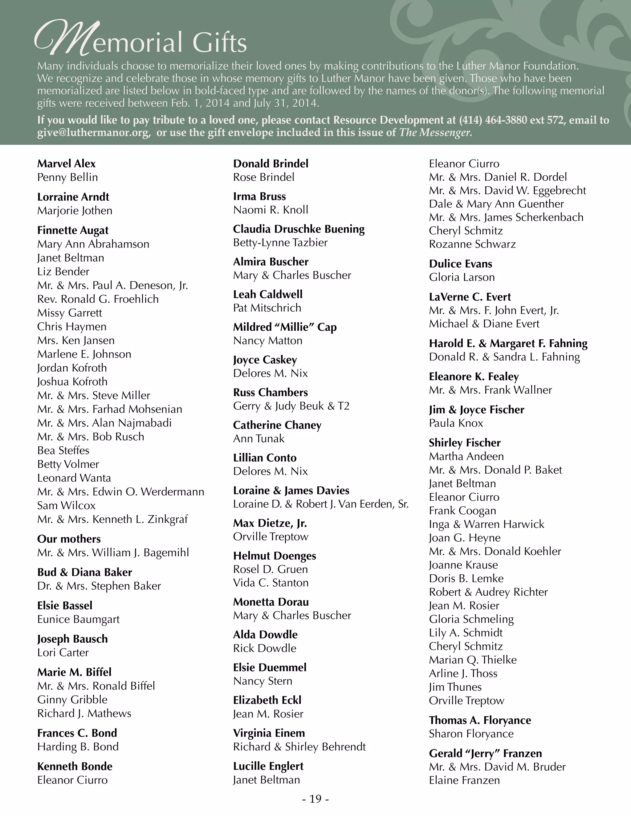 Memorial Gifts
Many individuals choose to memorialize their loved ones by making contributions to the Luther Manor Foundation.
We recognize and celebrate those in whose memory gifts to Luther Manor have been given. Those who have been
memorialized are listed below in bold-faced type and are followed by the names of the donor(s). The following memorial
gifts were received between Feb. 1, 2014 and July 31, 2014.
If you would like to pay tribute to a loved one, please contact Resource Development at (414) 464-3880 ext 572, email to
give@luthermanor.org, or use the gift envelope included in this issue of The Messenger.
Marvel Alex
Penny Bellin
Lorraine Arndt
Marjorie Jothen
Finnette Augat
Mary Ann Abrahamson
Janet Beltman
Liz Bender
Mr.  Mrs. Paul A. Deneson, Jr.
Rev. Ronald G. Froehlich
Missy Garrett
Chris Haymen
Mrs. Ken Jansen
Marlene E. Johnson
Jordan Kofroth
Joshua Kofroth
Mr.  Mrs. Steve Miller
Mr.  Mrs. Farhad Mohsenian
Mr.  Mrs. Alan Najmabadi
Mr.  Mrs. Bob Rusch
Bea Steffes
Betty Volmer
Leonard Wanta
Mr.  Mrs. Edwin O. Werdermann
Sam Wilcox
Mr.  Mrs. Kenneth L. Zinkgraf
Our mothers
Mr.  Mrs. William J. Bagemihl
Bud  Diana Baker
Dr.  Mrs. Stephen Baker
Elsie Bassel
Eunice Baumgart
Joseph Bausch
Lori Carter
Marie M. Biffel
Mr.  Mrs. Ronald Biffel
Ginny Gribble
Richard J. Mathews
Frances C. Bond
Harding B. Bond
Kenneth Bonde
Eleanor Ciurro
Donald Brindel
Rose Brindel
Irma Bruss
Naomi R. Knoll
Claudia Druschke Buening
Betty-Lynne Tazbier
Almira Buscher
Mary  Charles Buscher
Leah Caldwell
Pat Mitschrich
Mildred “Millie” Cap
Nancy Matton
Joyce Caskey
Delores M. Nix
Russ Chambers
Gerry  Judy Beuk  T2
Catherine Chaney
Ann Tunak
Lillian Conto
Delores M. Nix
Loraine  James Davies
Loraine D.  Robert J. Van Eerden, Sr.
Max Dietze, Jr.
Orville Treptow
Helmut Doenges
Rosel D. Gruen
Vida C. Stanton
Monetta Dorau
Mary  Charles Buscher
Alda Dowdle
Rick Dowdle
Elsie Duemmel
Nancy Stern
Elizabeth Eckl
Jean M. Rosier
Virginia Einem
Richard  Shirley Behrendt
Lucille Englert
Janet Beltman
Eleanor Ciurro
Mr.  Mrs. Daniel R. Dordel
Mr.  Mrs. David W. Eggebrecht
Dale  Mary Ann Guenther
Mr.  Mrs. James Scherkenbach
Cheryl Schmitz
Rozanne Schwarz
Dulice Evans
Gloria Larson
LaVerne C. Evert
Mr.  Mrs. F. John Evert, Jr.
Michael  Diane Evert
Harold E.  Margaret F. Fahning
Donald R.  Sandra L. Fahning
Eleanore K. Fealey
Mr.  Mrs. Frank Wallner
Jim  Joyce Fischer
Paula Knox
Shirley Fischer
Martha Andeen
Mr.  Mrs. Donald P. Baket
Janet Beltman
Eleanor Ciurro
Frank Coogan
Inga  Warren Harwick
Joan G. Heyne
Mr.  Mrs. Donald Koehler
Joanne Krause
Doris B. Lemke
Robert  Audrey Richter
Jean M. Rosier
Gloria Schmeling
Lily A. Schmidt
Cheryl Schmitz
Marian Q. Thielke
Arline J. Thoss
Jim Thunes
Orville Treptow
Thomas A. Floryance
Sharon Floryance
Gerald “Jerry” Franzen
Mr.  Mrs. David M. Bruder
Elaine Franzen
- 19 -
 