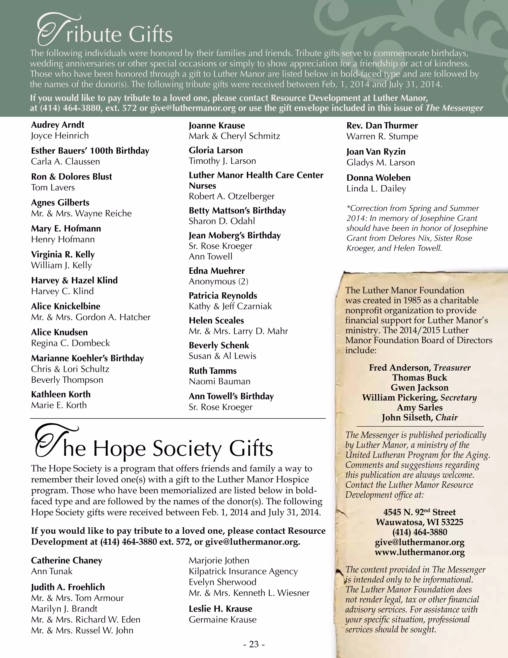 - 23 -
ribute GiftsTThe following individuals were honored by their families and friends. Tribute gifts serve to commemorate birthdays,
wedding anniversaries or other special occasions or simply to show appreciation for a friendship or act of kindness.
Those who have been honored through a gift to Luther Manor are listed below in bold-faced type and are followed by
the names of the donor(s). The following tribute gifts were received between Feb. 1, 2014 and July 31, 2014.
If you would like to pay tribute to a loved one, please contact Resource Development at Luther Manor,
at (414) 464-3880, ext. 572 or give@luthermanor.org or use the gift envelope included in this issue of The Messenger
Audrey Arndt
Joyce Heinrich
Esther Bauers’ 100th Birthday
Carla A. Claussen
Ron  Dolores Blust
Tom Lavers
Agnes Gilberts
Mr.  Mrs. Wayne Reiche
Mary E. Hofmann
Henry Hofmann
Virginia R. Kelly
William J. Kelly
Harvey  Hazel Klind
Harvey C. Klind
Alice Knickelbine
Mr.  Mrs. Gordon A. Hatcher
Alice Knudsen
Regina C. Dombeck
Marianne Koehler’s Birthday
Chris  Lori Schultz
Beverly Thompson
Kathleen Korth
Marie E. Korth
Joanne Krause
Mark  Cheryl Schmitz
Gloria Larson
Timothy J. Larson
Luther Manor Health Care Center
Nurses
Robert A. Otzelberger
Betty Mattson’s Birthday
Sharon D. Odahl
Jean Moberg’s Birthday
Sr. Rose Kroeger
Ann Towell
Edna Muehrer
Anonymous (2)
Patricia Reynolds
Kathy  Jeff Czarniak
Helen Sceales
Mr.  Mrs. Larry D. Mahr
Beverly Schenk
Susan  Al Lewis
Ruth Tamms
Naomi Bauman
Ann Towell’s Birthday
Sr. Rose Kroeger
Rev. Dan Thurmer
Warren R. Stumpe
Joan Van Ryzin
Gladys M. Larson
Donna Woleben
Linda L. Dailey
he Hope Society GiftsTThe Hope Society is a program that offers friends and family a way to
remember their loved one(s) with a gift to the Luther Manor Hospice
program. Those who have been memorialized are listed below in bold-
faced type and are followed by the names of the donor(s). The following
Hope Society gifts were received between Feb. 1, 2014 and July 31, 2014.
If you would like to pay tribute to a loved one, please contact Resource
Development at (414) 464-3880 ext. 572, or give@luthermanor.org.
Catherine Chaney
Ann Tunak
Judith A. Froehlich
Mr.  Mrs. Tom Armour
Marilyn J. Brandt
Mr.  Mrs. Richard W. Eden
Mr.  Mrs. Russel W. John
Marjorie Jothen
Kilpatrick Insurance Agency
Evelyn Sherwood
Mr.  Mrs. Kenneth L. Wiesner
Leslie H. Krause
Germaine Krause
*Correction from Spring and Summer
2014: In memory of Josephine Grant
should have been in honor of Josephine
Grant from Delores Nix, Sister Rose
Kroeger, and Helen Towell.
The Luther Manor Foundation
was created in 1985 as a charitable
nonprofit organization to provide
financial support for Luther Manor’s
ministry. The 2014/2015 Luther
Manor Foundation Board of Directors
include:
Fred Anderson, Treasurer
Thomas Buck
Gwen Jackson
William Pickering, Secretary
Amy Sarles
John Silseth, Chair
The Messenger is published periodically
by Luther Manor, a ministry of the
United Lutheran Program for the Aging.
Comments and suggestions regarding
this publication are always welcome.
Contact the Luther Manor Resource
Development office at:
4545 N. 92nd
Street
Wauwatosa, WI 53225
(414) 464-3880
give@luthermanor.org
www.luthermanor.org
The content provided in The Messenger
is intended only to be informational.
The Luther Manor Foundation does
not render legal, tax or other financial
advisory services. For assistance with
your specific situation, professional
services should be sought.
 