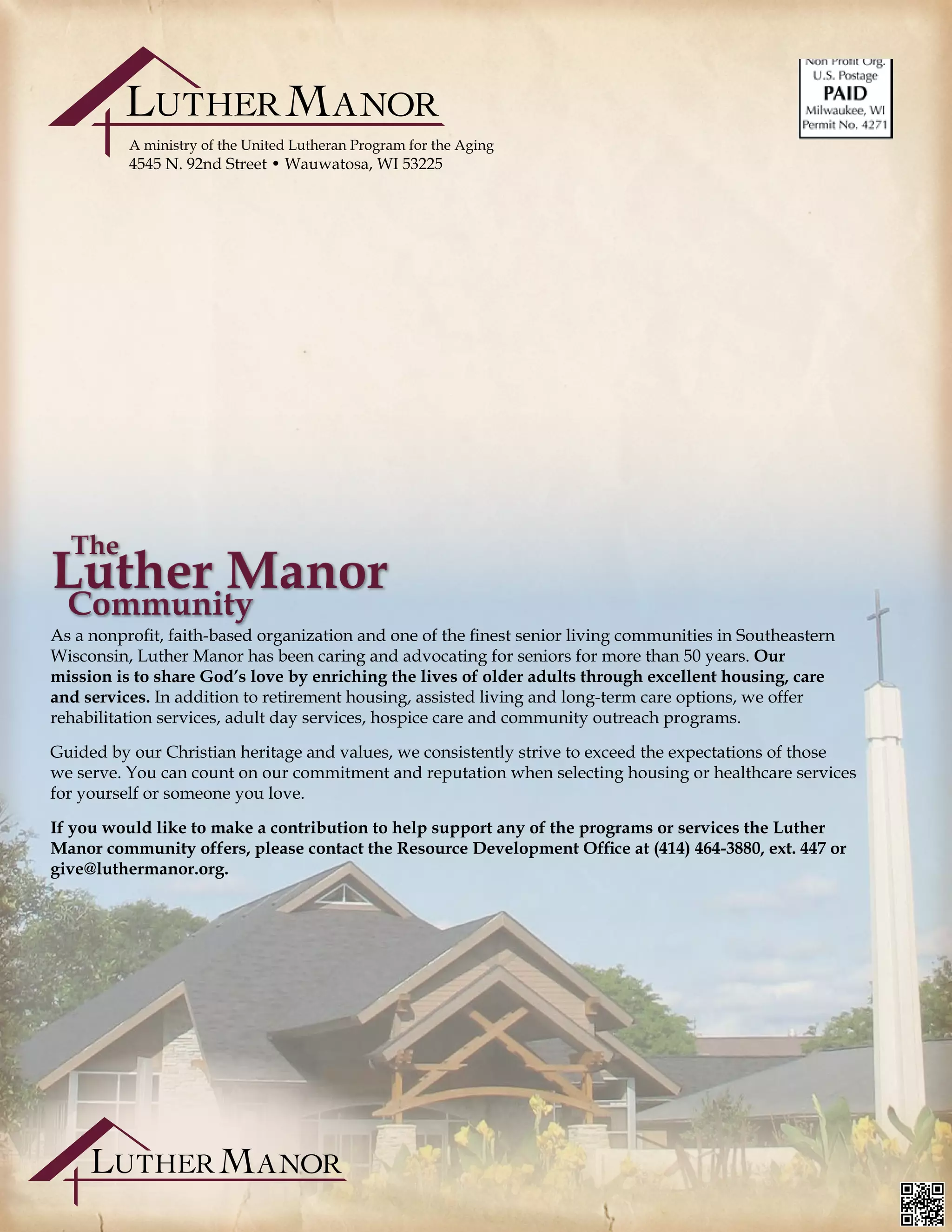 A ministry of the United Lutheran Program for the Aging
4545 N. 92nd Street • Wauwatosa, WI 53225
As a nonprofit, faith-based organization and one of the finest senior living communities in Southeastern
Wisconsin, Luther Manor has been caring and advocating for seniors for more than 50 years. Our
mission is to share God’s love by enriching the lives of older adults through excellent housing, care
and services. In addition to retirement housing, assisted living and long-term care options, we offer
rehabilitation services, adult day services, hospice care and community outreach programs.
Guided by our Christian heritage and values, we consistently strive to exceed the expectations of those
we serve. You can count on our commitment and reputation when selecting housing or healthcare services
for yourself or someone you love.
If you would like to make a contribution to help support any of the programs or services the Luther
Manor community offers, please contact the Resource Development Office at (414) 464-3880, ext. 447 or
give@luthermanor.org.	 											
			
 