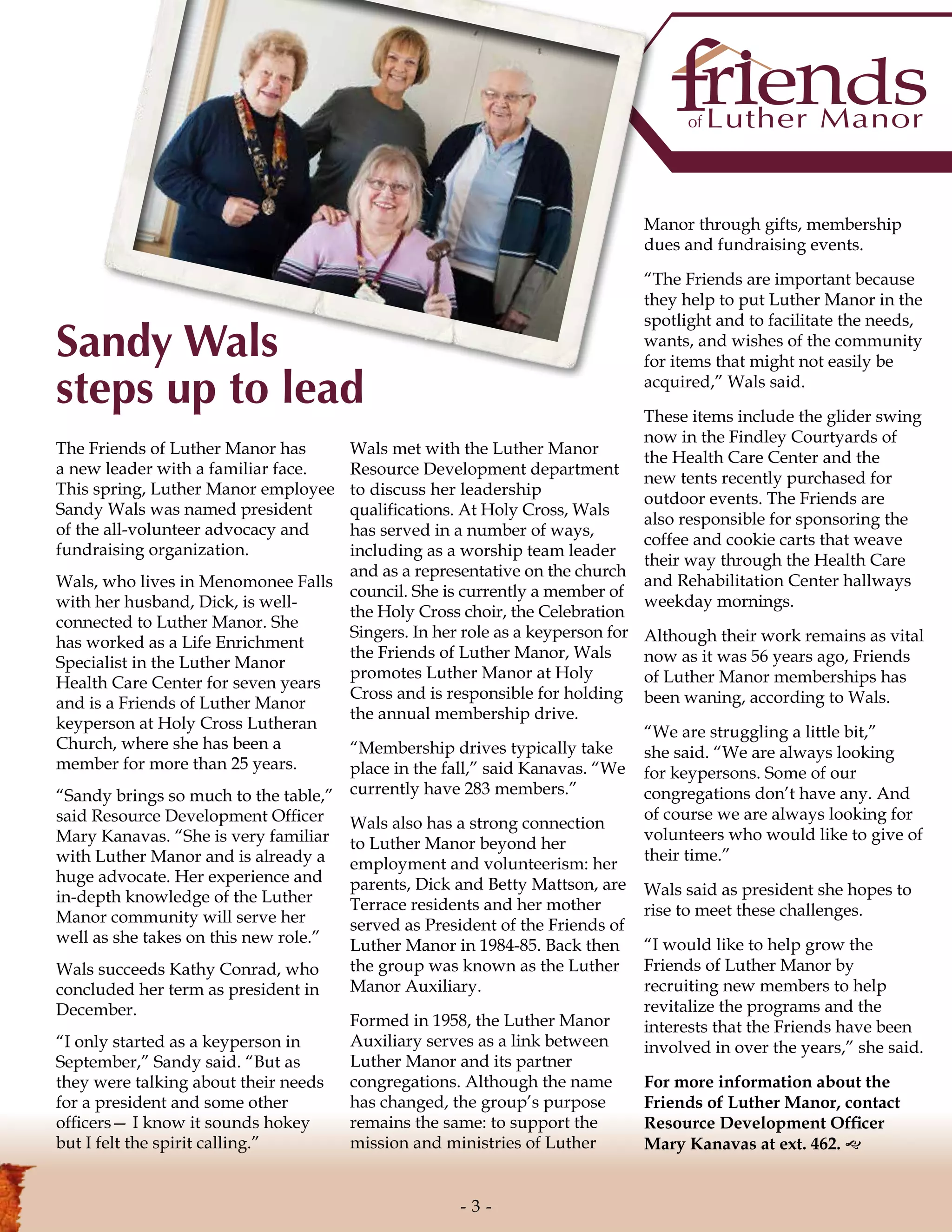 The Friends of Luther Manor has
a new leader with a familiar face.
This spring, Luther Manor employee
Sandy Wals was named president
of the all-volunteer advocacy and
fundraising organization.
Wals, who lives in Menomonee Falls
with her husband, Dick, is well-
connected to Luther Manor. She
has worked as a Life Enrichment
Specialist in the Luther Manor
Health Care Center for seven years
and is a Friends of Luther Manor
keyperson at Holy Cross Lutheran
Church, where she has been a
member for more than 25 years.
“Sandy brings so much to the table,”
said Resource Development Officer
Mary Kanavas. “She is very familiar
with Luther Manor and is already a
huge advocate. Her experience and
in-depth knowledge of the Luther
Manor community will serve her
well as she takes on this new role.”
Wals succeeds Kathy Conrad, who
concluded her term as president in
December.
“I only started as a keyperson in
September,” Sandy said. “But as
they were talking about their needs
for a president and some other
officers— I know it sounds hokey
but I felt the spirit calling.”
Wals met with the Luther Manor
Resource Development department
to discuss her leadership
qualifications. At Holy Cross, Wals
has served in a number of ways,
including as a worship team leader
and as a representative on the church
council. She is currently a member of
the Holy Cross choir, the Celebration
Singers. In her role as a keyperson for
the Friends of Luther Manor, Wals
promotes Luther Manor at Holy
Cross and is responsible for holding
the annual membership drive.
“Membership drives typically take
place in the fall,” said Kanavas. “We
currently have 283 members.”
Wals also has a strong connection
to Luther Manor beyond her
employment and volunteerism: her
parents, Dick and Betty Mattson, are
Terrace residents and her mother
served as President of the Friends of
Luther Manor in 1984-85. Back then
the group was known as the Luther
Manor Auxiliary.
Formed in 1958, the Luther Manor
Auxiliary serves as a link between
Luther Manor and its partner
congregations. Although the name
has changed, the group’s purpose
remains the same: to support the
mission and ministries of Luther
Manor through gifts, membership
dues and fundraising events.
“The Friends are important because
they help to put Luther Manor in the
spotlight and to facilitate the needs,
wants, and wishes of the community
for items that might not easily be
acquired,” Wals said.
These items include the glider swing
now in the Findley Courtyards of
the Health Care Center and the
new tents recently purchased for
outdoor events. The Friends are
also responsible for sponsoring the
coffee and cookie carts that weave
their way through the Health Care
and Rehabilitation Center hallways
weekday mornings.
Although their work remains as vital
now as it was 56 years ago, Friends
of Luther Manor memberships has
been waning, according to Wals.
“We are struggling a little bit,”
she said. “We are always looking
for keypersons. Some of our
congregations don’t have any. And
of course we are always looking for
volunteers who would like to give of
their time.”
Wals said as president she hopes to
rise to meet these challenges.
“I would like to help grow the
Friends of Luther Manor by
recruiting new members to help
revitalize the programs and the
interests that the Friends have been
involved in over the years,” she said.
For more information about the
Friends of Luther Manor, contact
Resource Development Officer
Mary Kanavas at ext. 462. g
Sandy Wals
steps up to lead
- 3 -
 