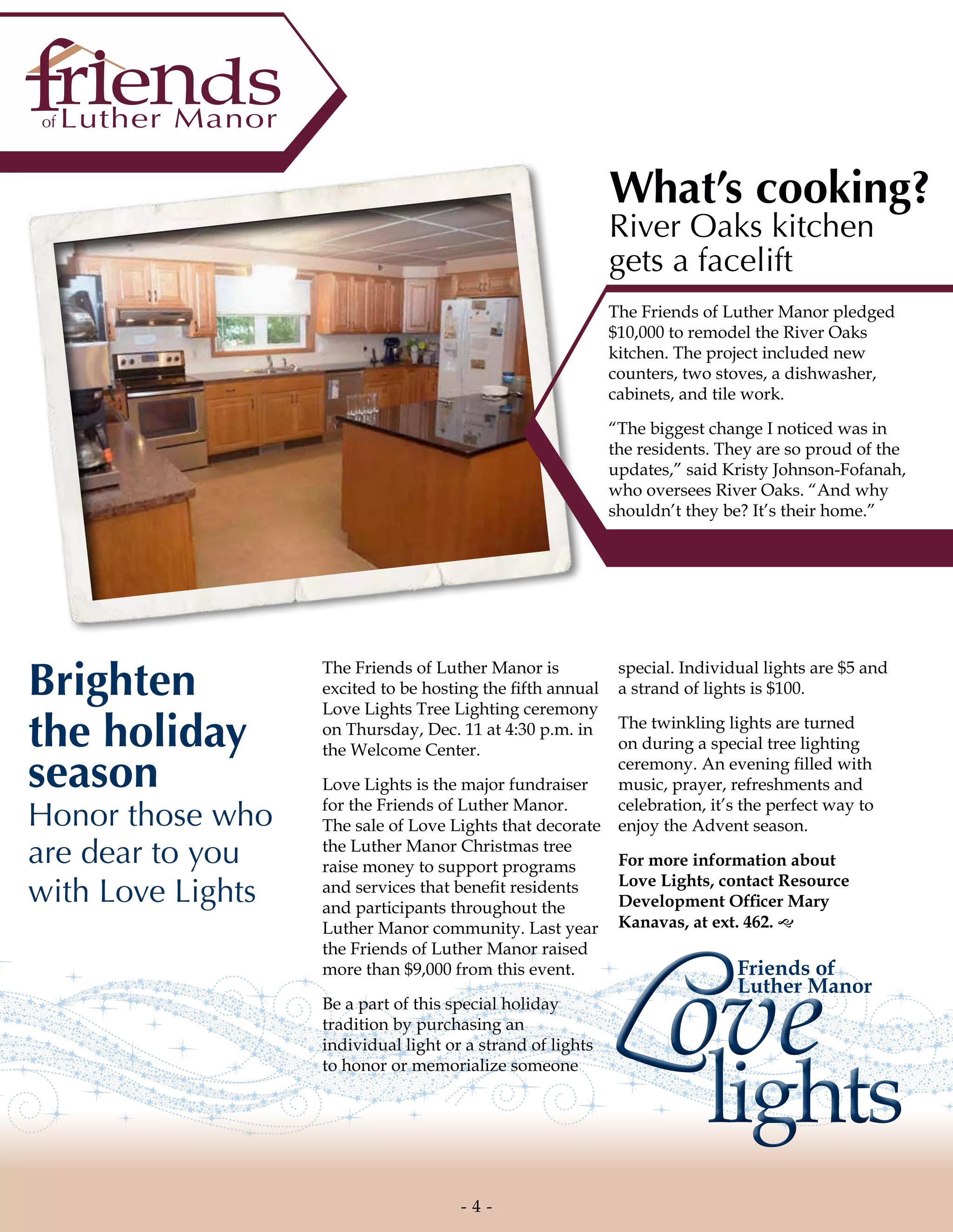 LoveLove
lightslights
Friends of
Luther Manor
The Friends of Luther Manor is
excited to be hosting the fifth annual
Love Lights Tree Lighting ceremony
on Thursday, Dec. 11 at 4:30 p.m. in
the Welcome Center.
Love Lights is the major fundraiser
for the Friends of Luther Manor.
The sale of Love Lights that decorate
the Luther Manor Christmas tree
raise money to support programs
and services that benefit residents
and participants throughout the
Luther Manor community. Last year
the Friends of Luther Manor raised
more than $9,000 from this event.
Be a part of this special holiday
tradition by purchasing an
individual light or a strand of lights
to honor or memorialize someone
What’s cooking?
River Oaks kitchen
gets a facelift
The Friends of Luther Manor pledged
$10,000 to remodel the River Oaks
kitchen. The project included new
counters, two stoves, a dishwasher,
cabinets, and tile work.
“The biggest change I noticed was in
the residents. They are so proud of the
updates,” said Kristy Johnson-Fofanah,
who oversees River Oaks. “And why
shouldn’t they be? It’s their home.”
Brighten
the holiday
season
Honor those who
are dear to you
with Love Lights
special. Individual lights are $5 and
a strand of lights is $100.
The twinkling lights are turned
on during a special tree lighting
ceremony. An evening filled with
music, prayer, refreshments and
celebration, it’s the perfect way to
enjoy the Advent season.
For more information about
Love Lights, contact Resource
Development Officer Mary
Kanavas, at ext. 462. g
- 4 -
 