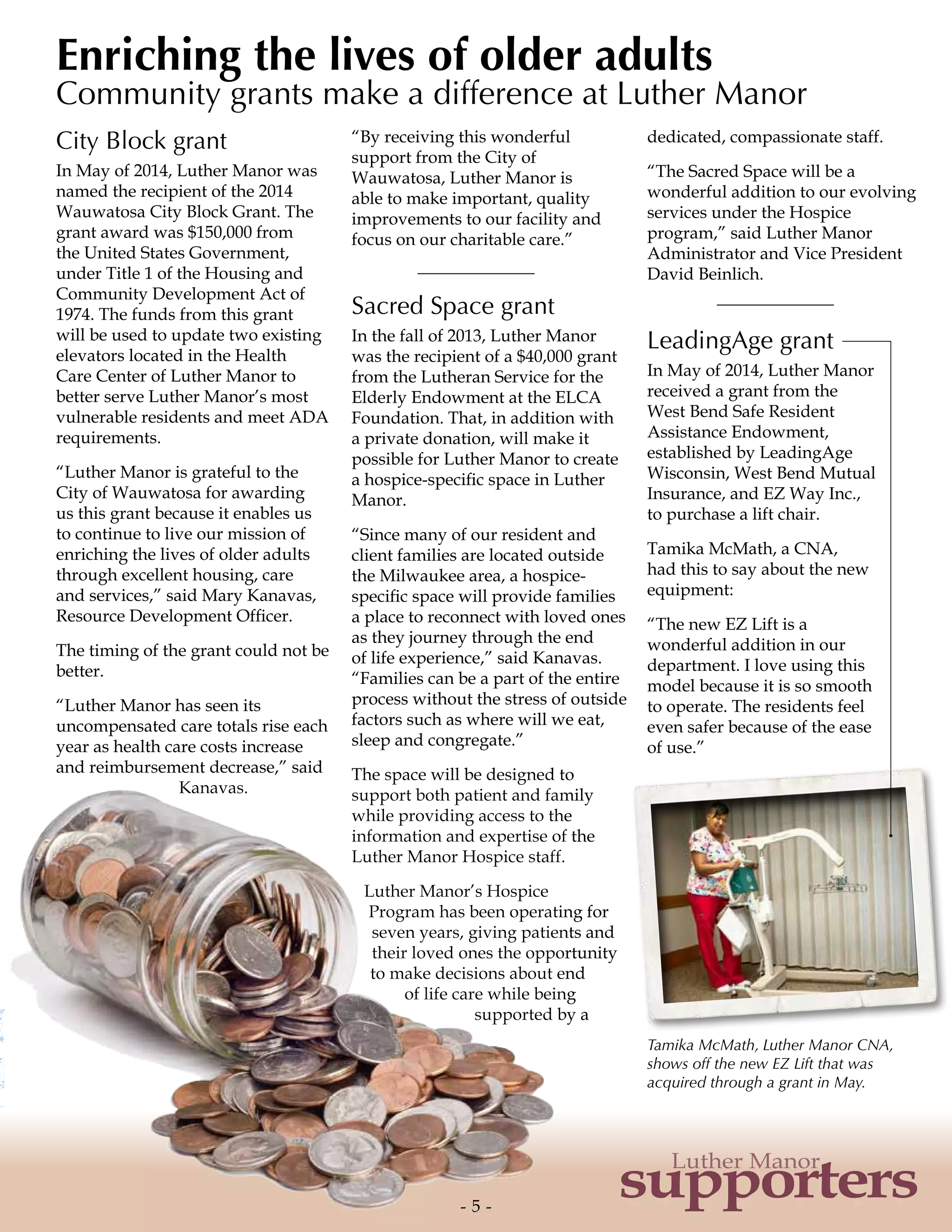 Tamika McMath, Luther Manor CNA,
shows off the new EZ Lift that was
acquired through a grant in May.
City Block grant
In May of 2014, Luther Manor was
named the recipient of the 2014
Wauwatosa City Block Grant. The
grant award was $150,000 from
the United States Government,
under Title 1 of the Housing and
Community Development Act of
1974. The funds from this grant
will be used to update two existing
elevators located in the Health
Care Center of Luther Manor to
better serve Luther Manor’s most
vulnerable residents and meet ADA
requirements.
“Luther Manor is grateful to the
City of Wauwatosa for awarding
us this grant because it enables us
to continue to live our mission of
enriching the lives of older adults
through excellent housing, care
and services,” said Mary Kanavas,
Resource Development Officer.
The timing of the grant could not be
better.
“Luther Manor has seen its
uncompensated care totals rise each
year as health care costs increase
and reimbursement decrease,” said
Kanavas.
“By receiving this wonderful
support from the City of
Wauwatosa, Luther Manor is
able to make important, quality
improvements to our facility and
focus on our charitable care.”
Sacred Space grant
In the fall of 2013, Luther Manor
was the recipient of a $40,000 grant
from the Lutheran Service for the
Elderly Endowment at the ELCA
Foundation. That, in addition with
a private donation, will make it
possible for Luther Manor to create
a hospice-specific space in Luther
Manor.
“Since many of our resident and
client families are located outside
the Milwaukee area, a hospice-
specific space will provide families
a place to reconnect with loved ones
as they journey through the end
of life experience,” said Kanavas.
“Families can be a part of the entire
process without the stress of outside
factors such as where will we eat,
sleep and congregate.”
The space will be designed to
support both patient and family
while providing access to the
information and expertise of the
Luther Manor Hospice staff.
Luther Manor’s Hospice
Program has been operating for
seven years, giving patients and
their loved ones the opportunity
to make decisions about end
of life care while being
supported by a
dedicated, compassionate staff.
“The Sacred Space will be a
wonderful addition to our evolving
services under the Hospice
program,” said Luther Manor
Administrator and Vice President
David Beinlich.
LeadingAge grant
In May of 2014, Luther Manor
received a grant from the
West Bend Safe Resident
Assistance Endowment,
established by LeadingAge
Wisconsin, West Bend Mutual
Insurance, and EZ Way Inc.,
to purchase a lift chair.
Tamika McMath, a CNA,
had this to say about the new
equipment:
“The new EZ Lift is a
wonderful addition in our
department. I love using this
model because it is so smooth
to operate. The residents feel
even safer because of the ease
of use.”
Enriching the lives of older adults
Community grants make a difference at Luther Manor
- 5 -
supporters
Luther Manor
 