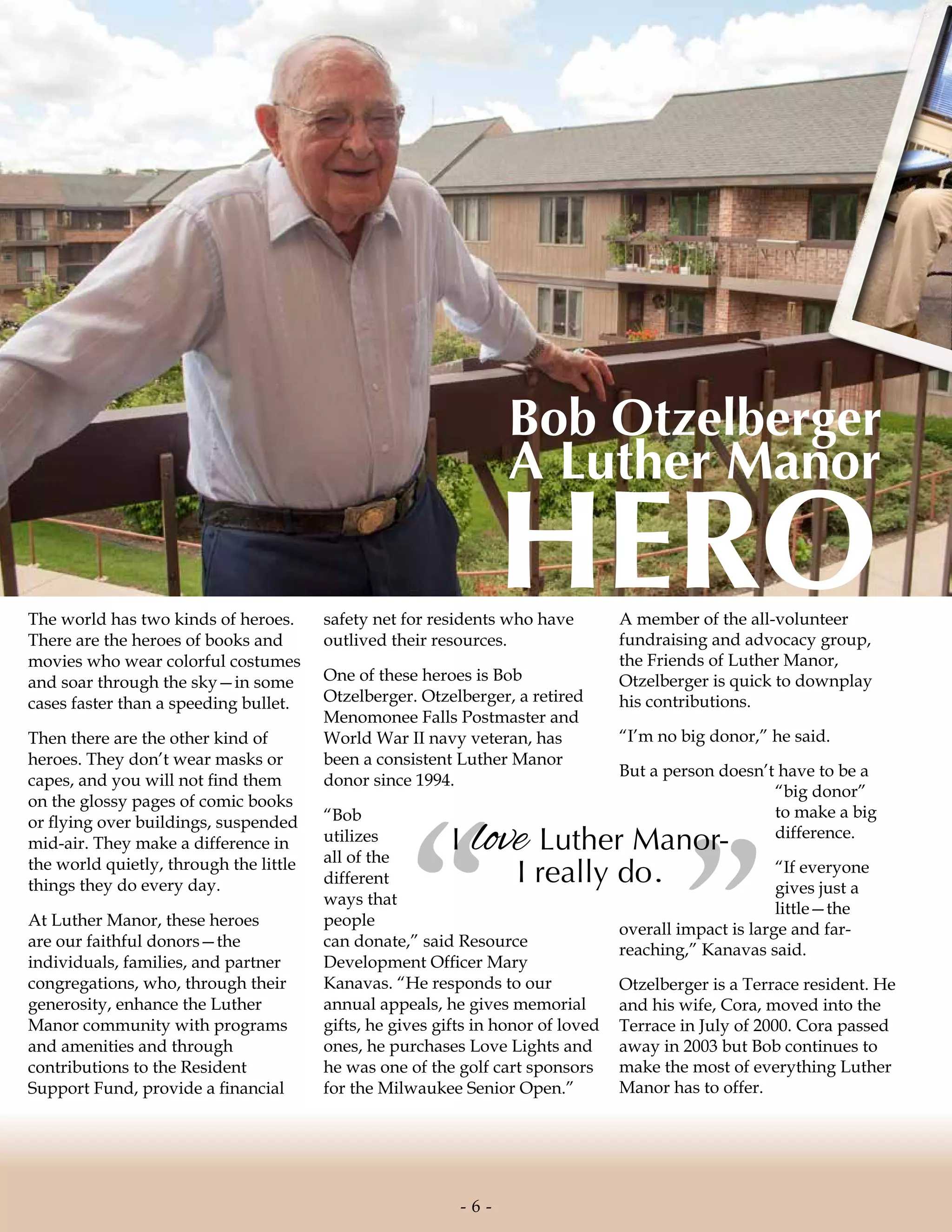 The world has two kinds of heroes.
There are the heroes of books and
movies who wear colorful costumes
and soar through the sky—in some
cases faster than a speeding bullet.
Then there are the other kind of
heroes. They don’t wear masks or
capes, and you will not find them
on the glossy pages of comic books
or flying over buildings, suspended
mid-air. They make a difference in
the world quietly, through the little
things they do every day.
At Luther Manor, these heroes
are our faithful donors—the
individuals, families, and partner
congregations, who, through their
generosity, enhance the Luther
Manor community with programs
and amenities and through
contributions to the Resident
Support Fund, provide a financial
safety net for residents who have
outlived their resources.
One of these heroes is Bob
Otzelberger. Otzelberger, a retired
Menomonee Falls Postmaster and
World War II navy veteran, has
been a consistent Luther Manor
donor since 1994.
“Bob
utilizes
all of the
different
ways that
people
can donate,” said Resource
Development Officer Mary
Kanavas. “He responds to our
annual appeals, he gives memorial
gifts, he gives gifts in honor of loved
ones, he purchases Love Lights and
he was one of the golf cart sponsors
for the Milwaukee Senior Open.”
A member of the all-volunteer
fundraising and advocacy group,
the Friends of Luther Manor,
Otzelberger is quick to downplay
his contributions.
“I’m no big donor,” he said.
But a person doesn’t have to be a
“big donor”
to make a big
difference.
“If everyone
gives just a
little—the
overall impact is large and far-
reaching,” Kanavas said.
Otzelberger is a Terrace resident. He
and his wife, Cora, moved into the
Terrace in July of 2000. Cora passed
away in 2003 but Bob continues to
make the most of everything Luther
Manor has to offer.
Bob Otzelberger
A Luther Manor
HERO
”“I love Luther Manor-
I really do.
- 6 -
 