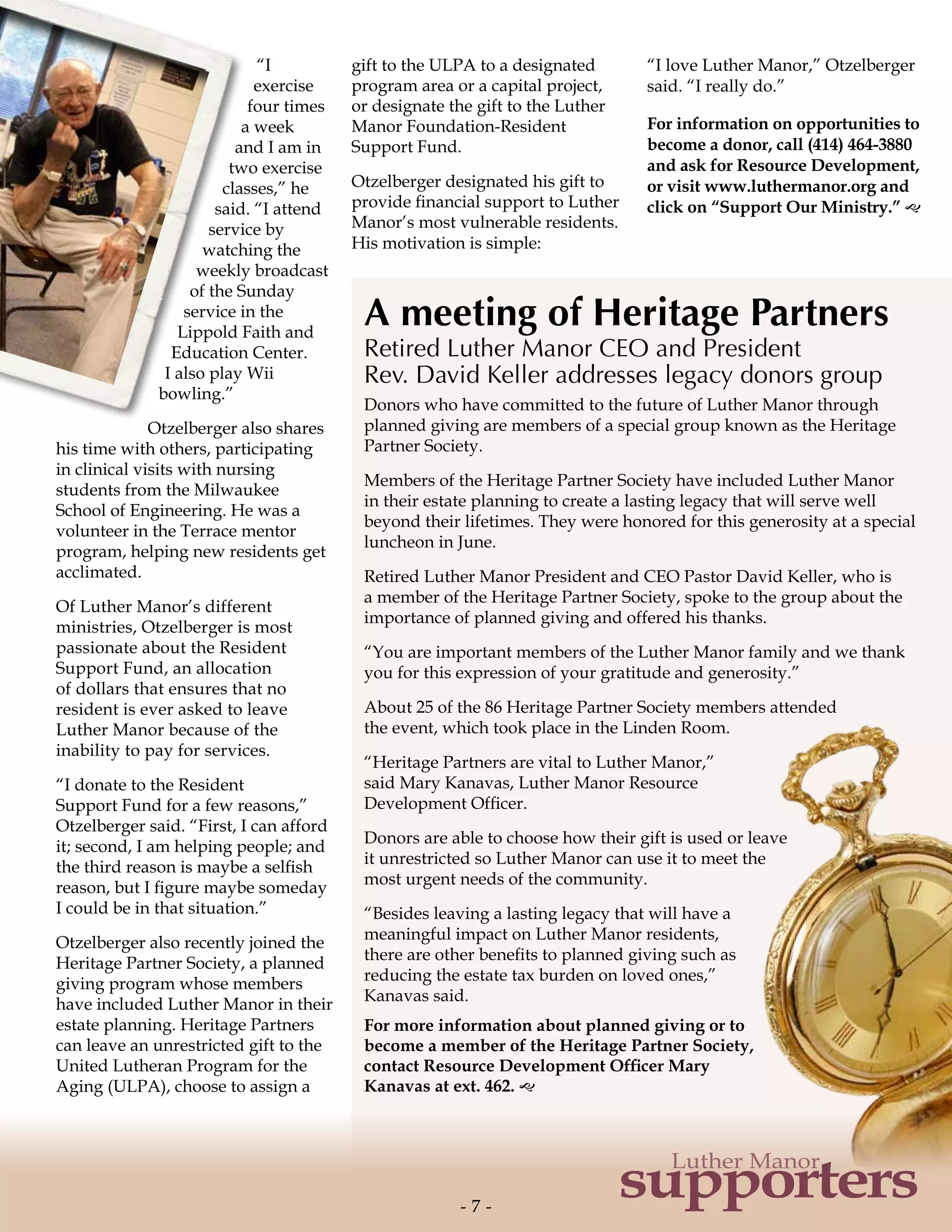 A meeting of Heritage Partners
Retired Luther Manor CEO and President
Rev. David Keller addresses legacy donors group
Donors who have committed to the future of Luther Manor through
planned giving are members of a special group known as the Heritage
Partner Society.
Members of the Heritage Partner Society have included Luther Manor
in their estate planning to create a lasting legacy that will serve well
beyond their lifetimes. They were honored for this generosity at a special
luncheon in June.
Retired Luther Manor President and CEO Pastor David Keller, who is
a member of the Heritage Partner Society, spoke to the group about the
importance of planned giving and offered his thanks.
“You are important members of the Luther Manor family and we thank
you for this expression of your gratitude and generosity.”
About 25 of the 86 Heritage Partner Society members attended
the event, which took place in the Linden Room.
“Heritage Partners are vital to Luther Manor,”
said Mary Kanavas, Luther Manor Resource
Development Officer.
Donors are able to choose how their gift is used or leave
it unrestricted so Luther Manor can use it to meet the
most urgent needs of the community.
“Besides leaving a lasting legacy that will have a
meaningful impact on Luther Manor residents,
there are other benefits to planned giving such as
reducing the estate tax burden on loved ones,”
Kanavas said.
For more information about planned giving or to
become a member of the Heritage Partner Society,
contact Resource Development Officer Mary
Kanavas at ext. 462. g
“I
exercise
four times
a week
and I am in
two exercise
classes,” he
said. “I attend
service by
watching the
weekly broadcast
of the Sunday
service in the
Lippold Faith and
Education Center.
I also play Wii
bowling.”
Otzelberger also shares
his time with others, participating
in clinical visits with nursing
students from the Milwaukee
School of Engineering. He was a
volunteer in the Terrace mentor
program, helping new residents get
acclimated.
Of Luther Manor’s different
ministries, Otzelberger is most
passionate about the Resident
Support Fund, an allocation
of dollars that ensures that no
resident is ever asked to leave
Luther Manor because of the
inability to pay for services.
“I donate to the Resident
Support Fund for a few reasons,”
Otzelberger said. “First, I can afford
it; second, I am helping people; and
the third reason is maybe a selfish
reason, but I figure maybe someday
I could be in that situation.”
Otzelberger also recently joined the
Heritage Partner Society, a planned
giving program whose members
have included Luther Manor in their
estate planning. Heritage Partners
can leave an unrestricted gift to the
United Lutheran Program for the
Aging (ULPA), choose to assign a
gift to the ULPA to a designated
program area or a capital project,
or designate the gift to the Luther
Manor Foundation-Resident
Support Fund.
Otzelberger designated his gift to
provide financial support to Luther
Manor’s most vulnerable residents.
His motivation is simple:
“I love Luther Manor,” Otzelberger
said. “I really do.”
For information on opportunities to
become a donor, call (414) 464-3880
and ask for Resource Development,
or visit www.luthermanor.org and
click on “Support Our Ministry.” g
- 7 -- 7 -
supporters
Luther Manor
 