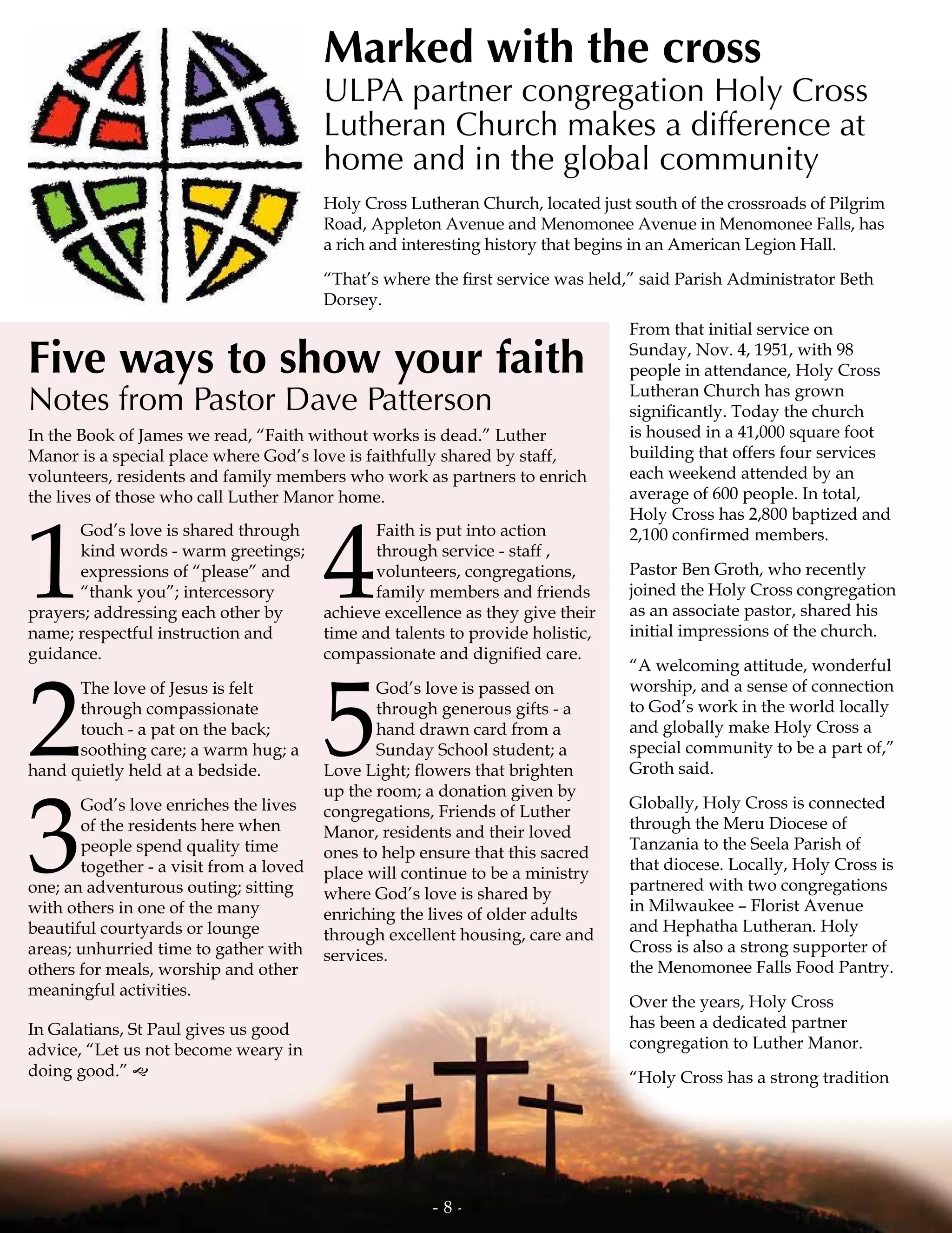 In the Book of James we read, “Faith without works is dead.” Luther
Manor is a special place where God’s love is faithfully shared by staff,
volunteers, residents and family members who work as partners to enrich
the lives of those who call Luther Manor home.
Five ways to show your faith
Notes from Pastor Dave Patterson
1
God’s love is shared through
kind words - warm greetings;
expressions of “please” and
“thank you”; intercessory
prayers; addressing each other by
name; respectful instruction and
guidance.
2
The love of Jesus is felt
through compassionate
touch - a pat on the back;
soothing care; a warm hug; a
hand quietly held at a bedside.
3
God’s love enriches the lives
of the residents here when
people spend quality time
together - a visit from a loved
one; an adventurous outing; sitting
with others in one of the many
beautiful courtyards or lounge
areas; unhurried time to gather with
others for meals, worship and other
meaningful activities.
In Galatians, St Paul gives us good
advice, “Let us not become weary in
doing good.” g
4
Faith is put into action
through service - staff ,
volunteers, congregations,
family members and friends
achieve excellence as they give their
time and talents to provide holistic,
compassionate and dignified care.
5
God’s love is passed on
through generous gifts - a
hand drawn card from a
Sunday School student; a
Love Light; flowers that brighten
up the room; a donation given by
congregations, Friends of Luther
Manor, residents and their loved
ones to help ensure that this sacred
place will continue to be a ministry
where God’s love is shared by
enriching the lives of older adults
through excellent housing, care and
services.
- 8 -
Holy Cross Lutheran Church, located just south of the crossroads of Pilgrim
Road, Appleton Avenue and Menomonee Avenue in Menomonee Falls, has
a rich and interesting history that begins in an American Legion Hall.
“That’s where the first service was held,” said Parish Administrator Beth
Dorsey.
From that initial service on
Sunday, Nov. 4, 1951, with 98
people in attendance, Holy Cross
Lutheran Church has grown
significantly. Today the church
is housed in a 41,000 square foot
building that offers four services
each weekend attended by an
average of 600 people. In total,
Holy Cross has 2,800 baptized and
2,100 confirmed members.
Pastor Ben Groth, who recently
joined the Holy Cross congregation
as an associate pastor, shared his
initial impressions of the church.
“A welcoming attitude, wonderful
worship, and a sense of connection
to God’s work in the world locally
and globally make Holy Cross a
special community to be a part of,”
Groth said.
Globally, Holy Cross is connected
through the Meru Diocese of
Tanzania to the Seela Parish of
that diocese. Locally, Holy Cross is
partnered with two congregations
in Milwaukee – Florist Avenue
and Hephatha Lutheran. Holy
Cross is also a strong supporter of
the Menomonee Falls Food Pantry.
Over the years, Holy Cross
has been a dedicated partner
congregation to Luther Manor.
“Holy Cross has a strong tradition
Marked with the cross
ULPA partner congregation Holy Cross
Lutheran Church makes a difference at
home and in the global community
- 8 -
 