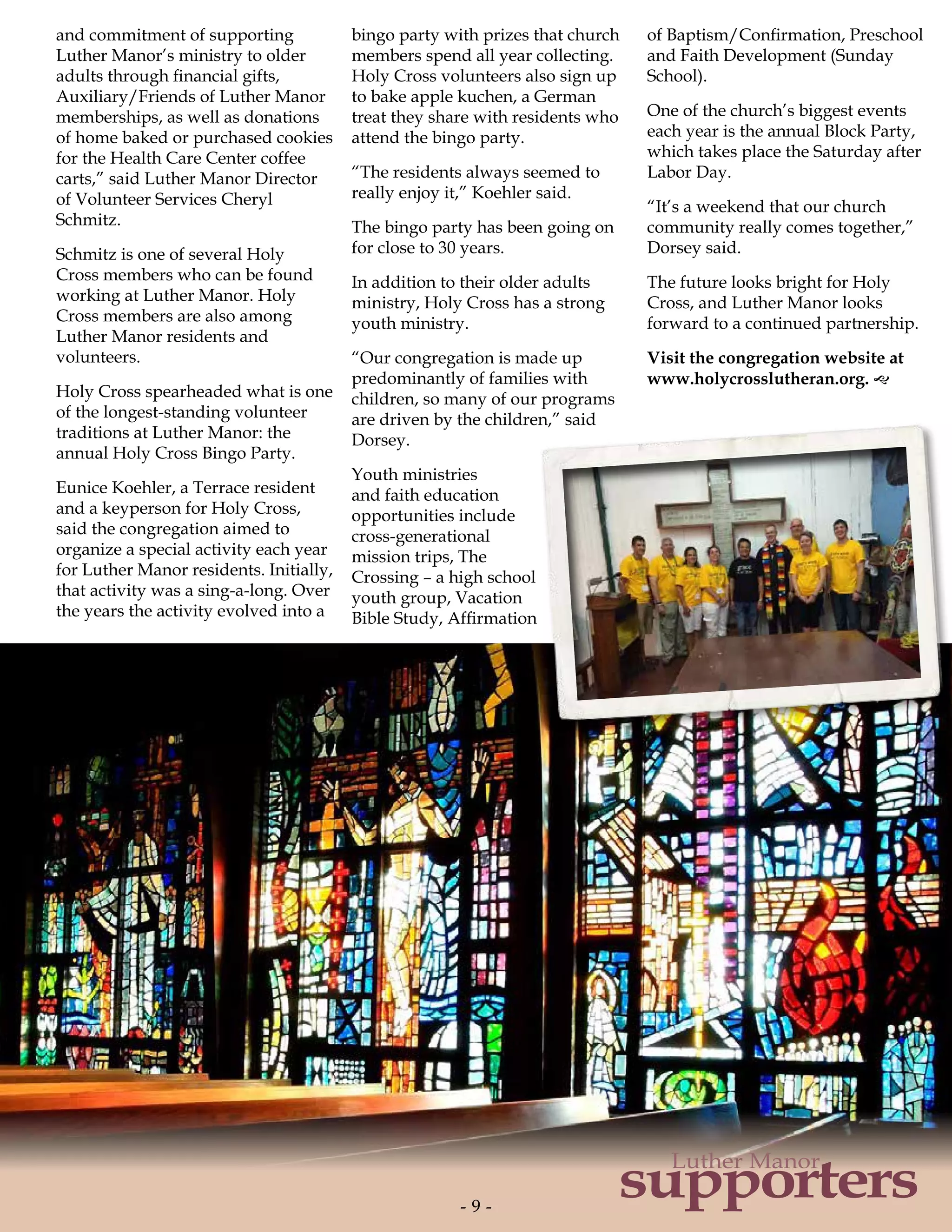 and commitment of supporting
Luther Manor’s ministry to older
adults through financial gifts,
Auxiliary/Friends of Luther Manor
memberships, as well as donations
of home baked or purchased cookies
for the Health Care Center coffee
carts,” said Luther Manor Director
of Volunteer Services Cheryl
Schmitz.
Schmitz is one of several Holy
Cross members who can be found
working at Luther Manor. Holy
Cross members are also among
Luther Manor residents and
volunteers.
Holy Cross spearheaded what is one
of the longest-standing volunteer
traditions at Luther Manor: the
annual Holy Cross Bingo Party.
Eunice Koehler, a Terrace resident
and a keyperson for Holy Cross,
said the congregation aimed to
organize a special activity each year
for Luther Manor residents. Initially,
that activity was a sing-a-long. Over
the years the activity evolved into a
bingo party with prizes that church
members spend all year collecting.
Holy Cross volunteers also sign up
to bake apple kuchen, a German
treat they share with residents who
attend the bingo party.
“The residents always seemed to
really enjoy it,” Koehler said.
The bingo party has been going on
for close to 30 years.
In addition to their older adults
ministry, Holy Cross has a strong
youth ministry.
“Our congregation is made up
predominantly of families with
children, so many of our programs
are driven by the children,” said
Dorsey.
Youth ministries
and faith education
opportunities include
cross-generational
mission trips, The
Crossing – a high school
youth group, Vacation
Bible Study, Affirmation
of Baptism/Confirmation, Preschool
and Faith Development (Sunday
School).
One of the church’s biggest events
each year is the annual Block Party,
which takes place the Saturday after
Labor Day.
“It’s a weekend that our church
community really comes together,”
Dorsey said.
The future looks bright for Holy
Cross, and Luther Manor looks
forward to a continued partnership.
Visit the congregation website at
www.holycrosslutheran.org. g
- 9 -- 9 -
supporters
Luther Manor
 