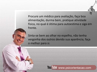 www.psicorientacao.com
Procure um médico para avaliação, faça boa
alimentação, durma bem, pratique atividade
física, no qual é ótima para autoestima e siga em
frente.
Sinta-se bem ao olhar no espelho, não tenha
vergonha dos outros devido sua aparência, faça
o melhor para si.
 