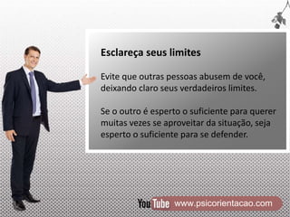 www.psicorientacao.com
Esclareça seus limites
Evite que outras pessoas abusem de você,
deixando claro seus verdadeiros limites.
Se o outro é esperto o suficiente para querer
muitas vezes se aproveitar da situação, seja
esperto o suficiente para se defender.
 