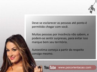 www.psicorientacao.com
Deve-se esclarecer as pessoas até ponto é
permitido chegar com você.
Muitas pessoas por inocência não sabem, e
podem-se sentir surpresas, para evitar isso
marque bem seu território.
Autoestima começa a partir do respeito
consigo mesmo.
 