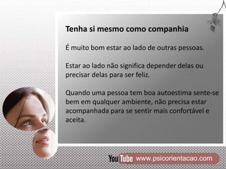 www.psicorientacao.com
Tenha si mesmo como companhia
É muito bom estar ao lado de outras pessoas.
Estar ao lado não significa depender delas ou
precisar delas para ser feliz.
Quando uma pessoa tem boa autoestima sente-se
bem em qualquer ambiente, não precisa estar
acompanhada para se sentir mais confortável e
aceita.
 