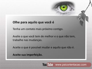 www.psicorientacao.com
Olhe para aquilo que você é
Tenha um contato mais próximo contigo.
Avalie o que você tem de melhor e o que não tem,
trabalhe nas mudanças.
Aceite o que é possível mudar e aquilo que não é.
Aceite sua imperfeição.
 