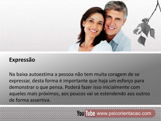 www.psicorientacao.com
Expressão
Na baixa autoestima a pessoa não tem muita coragem de se
expressar, desta forma é importante que haja um esforço para
demonstrar o que pensa. Poderá fazer isso inicialmente com
aqueles mais próximos, aos poucos vai se estendendo aos outros
de forma assertiva.
 