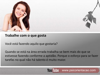 www.psicorientacao.com
Trabalhe com o que gosta
Você está fazendo aquilo que gostaria?
Quando se está na área errada trabalha-se bem mais do que se
estivesse fazendo conforme a aptidão. Porque o esforço para se fazer
tarefas no qual não há talento é muito maior.
 