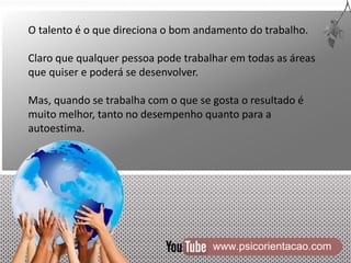 www.psicorientacao.com
O talento é o que direciona o bom andamento do trabalho.
Claro que qualquer pessoa pode trabalhar em todas as áreas
que quiser e poderá se desenvolver.
Mas, quando se trabalha com o que se gosta o resultado é
muito melhor, tanto no desempenho quanto para a
autoestima.
 