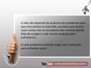 www.psicorientacao.com
A vida não depende da ausência dos problemas para
que uma pessoa se sinta feliz, acontece que muitas
vezes somos nós os causadores dos mesmos devido
falta de coragem e até mesmo preguiça para
enfrentá-los.
A cada problema resolvido surge mais motivação
para enfrentar outro.
 