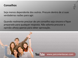 www.psicorientacao.com
Conselhos
Seja menos dependente dos outros. Procure dentro de si suas
verdadeiras razões para agir.
Quando realmente precisar de um conselho seja sincero e fique
preparado para qualquer resposta. Não adianta procurar a
opinião alheia apenas para obter aprovação.
 