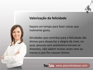 www.psicorientacao.com
Valorização da felicidade
Separe um tempo para fazer coisas que
realmente gosta.
Atividades que contribui para a felicidade são
ótimas para despertar a alegria de viver, no
qual, pessoas sem autoestima tornam se
distantes, não sabem muitas vezes nem ao
menos o que lhe causam ânimo.
 