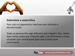 www.psicorientacao.com
Extermine a autocrítica
Pare com os julgamentos interiores que reforçam a
desvalorização.
Todas as pessoas têm algo diferente que ninguém têm, sabem
fazer certas coisas que ninguém sabe, e já enfrentaram certas
situações que contribuíram para uma história bem
interessante.
 