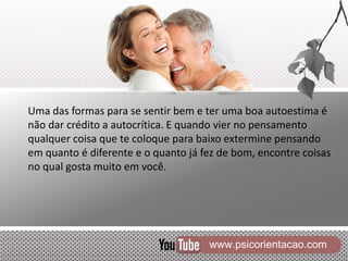www.psicorientacao.com
Uma das formas para se sentir bem e ter uma boa autoestima é
não dar crédito a autocrítica. E quando vier no pensamento
qualquer coisa que te coloque para baixo extermine pensando
em quanto é diferente e o quanto já fez de bom, encontre coisas
no qual gosta muito em você.
 