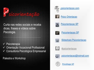 .psicorientacao.com
Psicorientacao SP
Curta nas redes sociais e receba
dicas, frases e vídeos sobre
Psicologia.
Psico Orientacao
Psicorientacao SP
Slideshare Psicorientacao
psicorientacao@hotmail.com
sicorientação
 Psicoterapia
 Orientação Vocacional Profissional
 Consultoria Psicológica Empresarial
Palestra e Workshop
#psicorientacao
Psicólogo SP
 