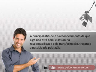 www.psicorientacao.com
A principal atitude é o reconhecimento de que
algo não está bem, e assumir a
responsabilidade pela transformação, trocando
a passividade pela ação.
 