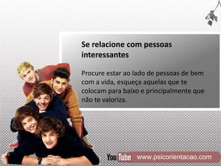 www.psicorientacao.com
Se relacione com pessoas
interessantes
Procure estar ao lado de pessoas de bem
com a vida, esqueça aquelas que te
colocam para baixo e principalmente que
não te valoriza.
 