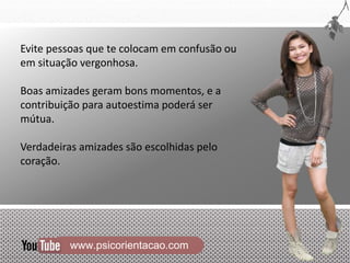 www.psicorientacao.com
Evite pessoas que te colocam em confusão ou
em situação vergonhosa.
Boas amizades geram bons momentos, e a
contribuição para autoestima poderá ser
mútua.
Verdadeiras amizades são escolhidas pelo
coração.
 