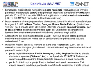  Simulazioni modellistiche numeriche a scala nazionale (risoluzione 5x5 km2) dei
parametri meteorologici (WRF) e dei principali inquinanti atmosferici (FARM) per il
periodo 2013-2015. Il modello WRF sarà applicato in modalità assimilazione dati
(utilizzo dati METAR disponibili sul territorio nazionale)
 Determinazione di mappe giornaliere di concentrazione di inquinanti atmosferici per
le seguenti 6 città: Milano, Torino, Bologna, Roma, Bari e Palermo (risoluzione
1x1 km2) per il periodo 2013-2015. Sarà utilizzata una delle parametrizzazioni per
la scala urbana disponibili nel modello WRF per una miglior descrizione dei
fenomeni dinamici e termodinamici indotti dalla presenza degli edifici.
 Applicazione del sistema modellistico µSWIFT/SPRAY ad una estesa porzione
dell’area metropolitana di Roma per un periodo annuale (risoluzione spaziale
dell’ordine di 5 m).
 Utilizzo di modelli basati su tecniche di “Land Use Regression” (LUR) per la
determinazione di mappe giornaliere di concentrazione di inquinanti atmosferici e di
parametri meteorologici:
 per le regioni Piemonte, Emilia Romagna, Lazio, Puglia e Sicilia ad elevata
risoluzione spaziale (500 m – 1 km) e per il periodo 2013-2015. Tali mappe
saranno prodotte a partire dai risultati delle simulazioni a scala nazionale
 per le 6 città di cuyi sopra (+ Pisa) a livello di sezione di censimento. Tali
mappe saranno prodotte a partire dai risultati delle simulazioni a scala urbana
 