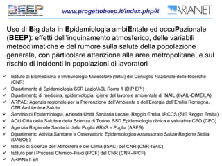 Uso di Big data in Epidemiologia ambiEntale ed occuPazionale
(BEEP): effetti dell’inquinamento atmosferico, delle variabili
meteoclimatiche e del rumore sulla salute della popolazione
generale, con particolare attenzione alle aree metropolitane, e sul
rischio di incidenti in popolazioni di lavoratori
 Istituto di Biomedicina e Immunologia Molecolare (IBIM) del Consiglio Nazionale delle Ricerche
(CNR)
 Dipartimento di Epidemiologia SSR Lazio/ASL Roma 1 (DIP EPI)
 Dipartimento di medicina, epidemiologia, igiene del lavoro e ambientale di INAIL (INAIL-DIMEILA)
 ARPAE: Agenzia regionale per la Prevenzione dell’Ambiente e dell’Energia dell’Emilia Romagna,
CTR Ambiente e Salute
 Servizio di Epidemiologia, Azienda Unità Sanitaria Locale, Reggio Emilia, IRCCS (SIE Reggio Emilia)
 AOU Città della Salute e della Scienza di Torino, SSD Epidemiologia clinica e valutativa CPO (CPO)
 Agenzia Regionale Sanitaria della Puglia AReS – Puglia (ARES)
 Dipartimento Attività Sanitarie e Osservatorio Epidemiologico Assessorato Salute Regione Sicilia
(DASOE)
 Istituto di Scienze dell’Atmosfera e del Clima (ISAC) del CNR (CNR-ISAC)
 Istituto per i Processi Chimico-Fisici (IPCF) del CNR (CNR–IPCF)
 ARIANET Srl
 