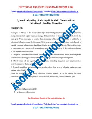 ELECTRICAL PROJECTS USING MATLAB/SIMULINK 
Gmail: asokatechnologies@gmail.com, Website: http://www.asokatechnologies.in 
0-9347143789/9949240245 
Dynamic Modeling of Microgrid for Grid Connected and 
Intentional Islanding Operation 
For Simulation Results of the project Contact Us 
Gmail: asokatechnologies@gmail.com, Website: http://www.asokatechnologies.in 
0-9347143789/9949240245 
ABSTRACT: 
Microgrid is defined as the cluster of multiple distributed generators (DGs) such as renewable 
energy sources that supply electrical energy. The connection of microgrid is in parallel with the 
main grid. When microgrid is isolated from remainder of the utility system, it is said to be in 
intentional islanding mode. In this mode, DG inverter system operates in voltage control mode to 
provide constant voltage to the local load. During grid connected mode, the Microgrid operates 
in constant current control mode to supply preset power to the main grid. The main contribution 
of this paper is summarized as 
1) Design of a network based control scheme for inverter based sources, which provides proper 
current control during grid connected mode and voltage control during islanding mode. 
2) Development of an algorithm for intentional islanding detection and synchronization 
controller required during grid reconnection. 
3) Dynamic modeling and simulation are conducted to show system behavior under proposed 
method using SIMULINK. 
From the simulation results using Simulink dynamic models, it can be shown that these 
controllers provide the microgrid with a deterministic and reliable connection to the grid. 
KEYWORDS: 
1. Distributed generation (DG) 
2. grid connected operation 
 