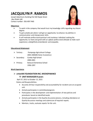 JACQUILYN P. RAMOS
Joseph Advertisers Building Flat 502 Najda Street
Abu Dhabi UAE
Contact number: 056 499 7440
Objectives
 To work in the company that would trust my knowledge skills regarding my chosen
degree.
 To get suitable job where I will get an opportunity to enhance my abilities in
communication and interpersonal skills.
 A self-motivate professional punctual and courteous individual seeking the
opportunity to meet and greet with an upbeat professional attitude to make each
experience a delightfully remembered and enjoyable.
Educational Attainment
 Tertiary : Pampanga Agricultural College
2003-2004(BS Home Economics)
 Secondary: Camba High School
2000-2001
 Primary: Batasan Elementary School
1996-1997
Work Experience
 LIFEBANK FOUNDATION INC. MICROFINANCE
 UNIT MANAGER 4 years
April 27, 2011 to October 15, 2015
Duties and Responsibilities:
 Assumes 24-hour responsibility and accountability for resident care on assigned
unit.
 Actively participates in committee/programs
 Participates in the development and implementation of new policies and
procedures based on identified needs.
 Actively participates in the Quality Assurance process, including attendance at
Quality Assurance meetings and submission of required reports.
 Monitors, tracks, evaluate reports for the unit.
 