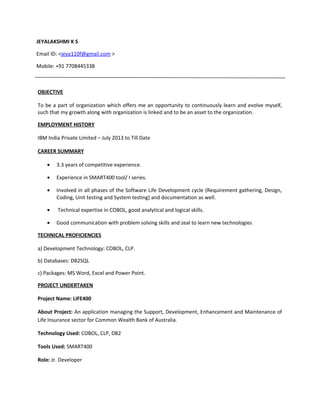 JEYALAKSHMI K S
Email ID: <jeya110f@gmail.com >
Mobile: +91 7708445338
OBJECTIVE
To be a part of organization which offers me an opportunity to continuously learn and evolve myself,
such that my growth along with organization is linked and to be an asset to the organization.
EMPLOYMENT HISTORY
IBM India Private Limited – July 2013 to Till Date
CAREER SUMMARY
• 3.3 years of competitive experience.
• Experience in SMART400 tool/ I series.
• Involved in all phases of the Software Life Development cycle (Requirement gathering, Design,
Coding, Unit testing and System testing) and documentation as well.
• Technical expertise in COBOL, good analytical and logical skills.
• Good communication with problem solving skills and zeal to learn new technologies
TECHNICAL PROFICIENCIES
a) Development Technology: COBOL, CLP.
b) Databases: DB2SQL
c) Packages: MS Word, Excel and Power Point.
PROJECT UNDERTAKEN
Project Name: LIFE400
About Project: An application managing the Support, Development, Enhancement and Maintenance of
Life Insurance sector for Common Wealth Bank of Australia.
Technology Used: COBOL, CLP, DB2
Tools Used: SMART400
Role: Jr. Developer
 