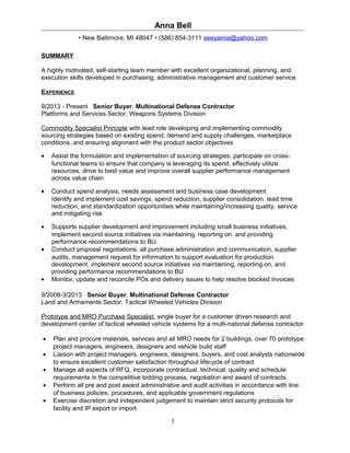 Anna Bell
• New Baltimore, MI 48047 • (586) 854-3111 seeyamia@yahoo.com
SUMMARY
A highly motivated, self-starting team member with excellent organizational, planning, and
execution skills developed in purchasing, administrative management and customer service
EXPERIENCE
9/2013 - Present Senior Buyer, Multinational Defense Contractor
Platforms and Services Sector, Weapons Systems Division
Commodity Specialist Principle with lead role developing and implementing commodity
sourcing strategies based on existing spend, demand and supply challenges, marketplace
conditions, and ensuring alignment with the product sector objectives
• Assist the formulation and implementation of sourcing strategies, participate on cross-
functional teams to ensure that company is leveraging its spend, effectively utilize
resources, drive to best value and improve overall supplier performance management
across value chain
• Conduct spend analysis, needs assessment and business case development
Identify and implement cost savings, spend reduction, supplier consolidation, lead time
reduction, and standardization opportunities while maintaining/increasing quality, service
and mitigating risk
• Supports supplier development and improvement including small business initiatives,
implement second source initiatives via maintaining, reporting on, and providing
performance recommendations to BU
• Conduct proposal negotiations, all purchase administration and communication, supplier
audits, management request for information to support evaluation for production
development, implement second source initiatives via maintaining, reporting on, and
providing performance recommendations to BU
• Monitor, update and reconcile POs and delivery issues to help resolve blocked invoices
9/2008-3/2013 Senior Buyer, Multinational Defense Contractor
Land and Armaments Sector, Tactical Wheeled Vehicles Division
Prototype and MRO Purchase Specialist, single buyer for a customer driven research and
development center of tactical wheeled vehicle systems for a multi-national defense contractor
• Plan and procure materials, services and all MRO needs for 2 buildings, over 70 prototype
project managers, engineers, designers and vehicle build staff
• Liaison with project managers, engineers, designers, buyers, and cost analysts nationwide
to ensure excellent customer satisfaction throughout lifecycle of contract
• Manage all aspects of RFQ, incorporate contractual, technical, quality and schedule
requirements in the competitive bidding process, negotiation and award of contracts
• Perform all pre and post award administrative and audit activities in accordance with line
of business policies, procedures, and applicable government regulations
• Exercise discretion and independent judgement to maintain strict security protocols for
facility and IP export or import
1
 