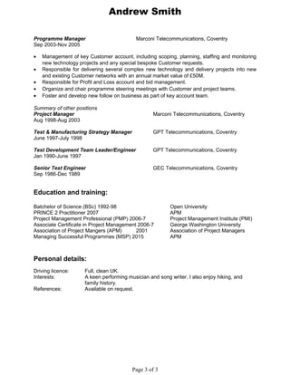Andrew Smith
Programme Manager Marconi Telecommunications, Coventry
Sep 2003-Nov 2005
• Management of key Customer account, including scoping, planning, staffing and monitoring
new technology projects and any special bespoke Customer requests.
• Responsible for delivering several complex new technology and delivery projects into new
and existing Customer networks with an annual market value of £50M.
• Responsible for Profit and Loss account and bid management.
• Organize and chair programme steering meetings with Customer and project teams.
• Foster and develop new follow on business as part of key account team.
Summary of other positions
Project Manager Marconi Telecommunications, Coventry
Aug 1998-Aug 2003
Test & Manufacturing Strategy Manager GPT Telecommunications, Coventry
June 1997-July 1998
Test Development Team Leader/Engineer GPT Telecommunications, Coventry
Jan 1990-June 1997
Senior Test Engineer GEC Telecommunications, Coventry
Sep 1986-Dec 1989
Education and training:
Batchelor of Science (BSc) 1992-98 Open University
PRINCE 2 Practitioner 2007 APM
Project Management Professional (PMP) 2006-7 Project Management Institute (PMI)
Associate Certificate in Project Management 2006-7 George Washington University
Association of Project Mangers (APM) 2001 Association of Project Managers
Managing Successful Programmes (MSP) 2015 APM
Personal details:
Driving licence: Full, clean UK.
Interests: A keen performing musician and song writer. I also enjoy hiking, and
family history.
References: Available on request.
Page 3 of 3
 